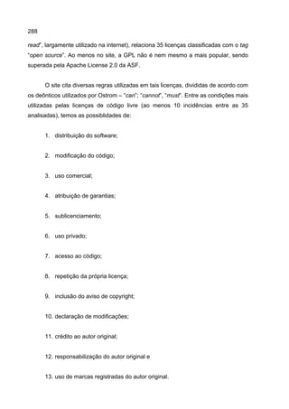 288
read”, largamente utilizado na internet), relaciona 35 licenças classificadas com o tag
“open source”. Ao menos no site, a GPL não é nem mesmo a mais popular, sendo
superada pela Apache License 2.0 da ASF.
O site cita diversas regras utilizadas em tais licenças, divididas de acordo com
os deônticos utilizados por Ostrom – “can”; “cannot”, “must”. Entre as condições mais
utilizadas pelas licenças de código livre (ao menos 10 incidências entre as 35
analisadas), temos as possiblidades de:
1. distribuição do software;
2. modificação do código;
3. uso comercial;
4. atribuição de garantias;
5. sublicenciamento;
6. uso privado;
7. acesso ao código;
8. repetição da própria licença;
9. inclusão do aviso de copyright;
10. declaração de modificações;
11. crédito ao autor original;
12. responsabilização do autor original e
13. uso de marcas registradas do autor original.
 