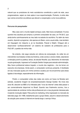 2
natural que os produtores do meio sociotécnico constituído a partir da rede, seus
programadores, sejam os mais aptos à sua experimentação. Portanto, é entre eles
que vamos encontrar as práticas que elevam a cooperação a uma nova potência.
Percurso do pesquisador
Meu caso com o mundo digital começou cedo. Não havia completado 15 anos
quando meu saudoso pai comprou o primeiro computador de casa, um TK 82-C, que
ainda tenho carinhosamente ao meu lado na estante do escritório. Fui além de mero
usuário. Aprendi a programar, não apenas em Basic, como usual então, mas também
em linguagem de máquina e, já na faculdade, Pascal e Delphi. Cheguei até a
desenvolver “profissionalmente” um sistema de cadastro de professores para a
PUC-SP, a pedido de minha mãe.
No entanto, não segui estudos em ciência da computação. Ao voltar de um
intercâmbio nos Estados Unidos da América, onde conclui o ensino médio, abandonei
a intenção juvenil ou poética, talvez, de estudar filosofia, que, felizmente, foi retomada
na pós-graduação. Ingressei na Fundação Getúlio Vargas para estudar administração.
Meu futuro profissional estava traçado: o mundo dos negócios – iria me tornar um
executivo de empresas. Ainda assim, o computador continuou presente. A facilidade
em seu manuseio ajudou em minha carreira e acabou por me encaminhar para áreas
ligadas à tecnologia, especialmente da informação.
Porém, o computador antes das redes era como um fusca na floresta sem
estrada, excelente imagem do ensaísta/empresário George Guilder. No início dos
anos 90, descobri as BBS e fui infectado pelo “vírus da internet” antes dela passar a
ser comercialmente disponível no Brasil. Quando isso finalmente ocorreu, tive a
oportunidade de combinar minha vida profissional com o meu já grande interesse pela
incipiente revolução digital. Pela porta do marketing, tinha ingressado no mercado de
televisão paga. Em 1996, trabalhando para o grupo Globo, assumi o desenvolvimento
da solução para acesso à internet em banda larga: o serviço Virtua.
 