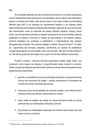 290
As condições definidas por tais contratos (a licença é um contrato cujo próprio
uso do material licenciado redunda em sua aceitação) são as regras mais explícitas e
gerais no contexto das CDSL, mas não as únicas. O já citado modelo de maturidade
definido pela ASF é um exemplo de regulamento explícito a ser seguido pelos
desenvolvedores dos projetos abrigados pela entidade. Algumas de suas prescrições
são redundantes, como as cláusulas da licença utilizada (Apache License, nesse
caso), mas há preceitos orientados a regular o lançamento de novas versões, garantir
qualidade do software, promover a fruição da comunidade e do trabalho coletivo,
construir decisões por consenso e estabelecer a independência dos projetos
abrigados pela fundação. De maneira análoga, o Debian Social Contract125
vai além
do regramento das licenças utilizadas, caminhando no sentido de estabelecer
compromissos gerais da comunidade, como, por exemplo: “We will not hide problems”
ou “We will be guided by the needs of our users and the free software community”.
Existem, também, condutas técnicas geralmente aceitas pelas CDSL que
funcionam como regras de etiqueta. A especificidade desse conjunto é enorme.
Porém, é possível destacar seis elementos centrais do comportamento aceitável entre
programadores experientes:
1. garantir a consistência entre as ramificações utilizadas no desenvolvimento
(trunks and branches) do código – usando corretamente a ferramenta de
controle de versão escolhida pelo projeto;
2. estruturar novas funcionalidades de maneira modular, com interfaces bem
definidas frente aos demais componentes do código;
3. testar todas as adições ao código em desenvolvimento antes de tornar
permanentes as modificações realizadas (commit);
4. documentar as modificações realizadas de maneira clara sempre que não
forem mínimas ou óbvias;
125
Disponível em: <https://www.debian.org/social_contract>. Acesso em 11 abr. 2016.
 