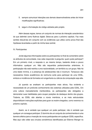 291
5. sempre comunicar intenções aos demais desenvolvedores antes de iniciar
modificações significativas;
6. seguir a formatação de código adotada pelo projeto.
Além dessas regras, temos um conjunto de normas de interação característico
do que delimitei como fluência digital. Deixo-as para o próximo capítulo. Faz mais
sentido discuti-las em conjunto com as evidências que utilizo como prova final das
hipóteses levantadas a partir de minha tese central.
IV. Participantes
Já dei algumas informações sobre os participantes no final do comentário sobre
os atributos da comunidade, mas cabe responder à pergunta: quem pode participar?
Em um primeiro nível, a resposta é, ao mesmo tempo, bastante direta e pouco
informativa: qualquer um. Não são requeridos pertencimentos anteriores. A
participação não está restrita a uma nacionalidade, um território ou um grupo. Não há
uma idade mínima, e a presença de adolescentes não é incomum. Tampouco são
necessários títulos acadêmicos de nenhuma sorte para participar de uma CDSL,
embora a incidência de formados em engenharia ou ciência da computação seja alta.
Já quando se analisam os participantes mais ativos, fica evidente a
necessidade de um profundo conhecimento dos sistemas utilizados pela CDSL. Em
uma cultura marcadamente meritocrática, os participantes são obrigados a
demonstrar suas habilidades para ocupar posições de destaque dentro dos grupos.
Todavia, as CDSL são abertas a novos membros, e as mais estruturadas
disponibilizam instruções explícitas para guiar os recém-chegados, como veremos no
próximo capítulo.
Assim, se é verdade que qualquer um pode participar, não é verdade que
qualquer um consegue participar. O domínio de um conjunto de conhecimentos é uma
barreira efetiva para a inserção de novos participantes em qualquer CDSL específica.
Mas aqui vale voltar aos círculos concêntricos identificados por Etienne Wenger no
 