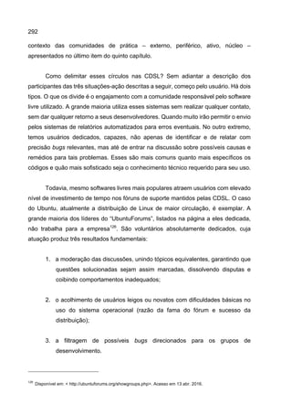 292
contexto das comunidades de prática – externo, periférico, ativo, núcleo –
apresentados no último item do quinto capítulo.
Como delimitar esses círculos nas CDSL? Sem adiantar a descrição dos
participantes das três situações-ação descritas a seguir, começo pelo usuário. Há dois
tipos. O que os divide é o engajamento com a comunidade responsável pelo software
livre utilizado. A grande maioria utiliza esses sistemas sem realizar qualquer contato,
sem dar qualquer retorno a seus desenvolvedores. Quando muito irão permitir o envio
pelos sistemas de relatórios automatizados para erros eventuais. No outro extremo,
temos usuários dedicados, capazes, não apenas de identificar e de relatar com
precisão bugs relevantes, mas até de entrar na discussão sobre possíveis causas e
remédios para tais problemas. Esses são mais comuns quanto mais específicos os
códigos e quão mais sofisticado seja o conhecimento técnico requerido para seu uso.
Todavia, mesmo softwares livres mais populares atraem usuários com elevado
nível de investimento de tempo nos fóruns de suporte mantidos pelas CDSL. O caso
do Ubuntu, atualmente a distribuição de Linux de maior circulação, é exemplar. A
grande maioria dos líderes do “UbuntuForums”, listados na página a eles dedicada,
não trabalha para a empresa126
. São voluntários absolutamente dedicados, cuja
atuação produz três resultados fundamentais:
1. a moderação das discussões, unindo tópicos equivalentes, garantindo que
questões solucionadas sejam assim marcadas, dissolvendo disputas e
coibindo comportamentos inadequados;
2. o acolhimento de usuários leigos ou novatos com dificuldades básicas no
uso do sistema operacional (razão da fama do fórum e sucesso da
distribuição);
3. a filtragem de possíveis bugs direcionados para os grupos de
desenvolvimento.
126
Disponível em: < http://ubuntuforums.org/showgroups.php>. Acesso em 13 abr. 2016.
 
