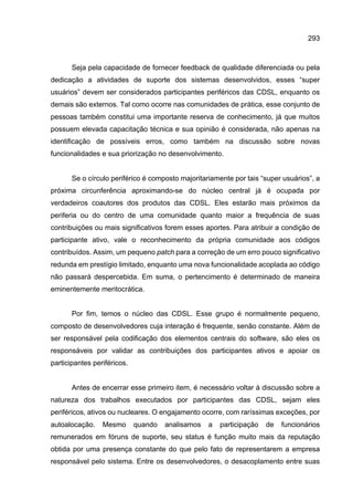 293
Seja pela capacidade de fornecer feedback de qualidade diferenciada ou pela
dedicação a atividades de suporte dos sistemas desenvolvidos, esses “super
usuários” devem ser considerados participantes periféricos das CDSL, enquanto os
demais são externos. Tal como ocorre nas comunidades de prática, esse conjunto de
pessoas também constitui uma importante reserva de conhecimento, já que muitos
possuem elevada capacitação técnica e sua opinião é considerada, não apenas na
identificação de possíveis erros, como também na discussão sobre novas
funcionalidades e sua priorização no desenvolvimento.
Se o círculo periférico é composto majoritariamente por tais “super usuários”, a
próxima circunferência aproximando-se do núcleo central já é ocupada por
verdadeiros coautores dos produtos das CDSL. Eles estarão mais próximos da
periferia ou do centro de uma comunidade quanto maior a frequência de suas
contribuições ou mais significativos forem esses aportes. Para atribuir a condição de
participante ativo, vale o reconhecimento da própria comunidade aos códigos
contribuídos. Assim, um pequeno patch para a correção de um erro pouco significativo
redunda em prestígio limitado, enquanto uma nova funcionalidade acoplada ao código
não passará despercebida. Em suma, o pertencimento é determinado de maneira
eminentemente meritocrática.
Por fim, temos o núcleo das CDSL. Esse grupo é normalmente pequeno,
composto de desenvolvedores cuja interação é frequente, senão constante. Além de
ser responsável pela codificação dos elementos centrais do software, são eles os
responsáveis por validar as contribuições dos participantes ativos e apoiar os
participantes periféricos.
Antes de encerrar esse primeiro item, é necessário voltar à discussão sobre a
natureza dos trabalhos executados por participantes das CDSL, sejam eles
periféricos, ativos ou nucleares. O engajamento ocorre, com raríssimas exceções, por
autoalocação. Mesmo quando analisamos a participação de funcionários
remunerados em fóruns de suporte, seu status é função muito mais da reputação
obtida por uma presença constante do que pelo fato de representarem a empresa
responsável pelo sistema. Entre os desenvolvedores, o desacoplamento entre suas
 