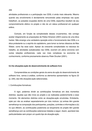294
atividades profissionais e a participação nas CDSL é ainda mais relevante. Mesmo
quando seu envolvimento é devidamente remunerado pelas empresas nas quais
trabalham, as posições ocupadas dentro de uma CDSL específica resultam de seu
comprometimento efetivo no projeto e não de um status profissional em qualquer
esfera.
Contudo, em função da complexidade desses cruzamentos, não consigo
aceitar integramente as proposições de Pekka Himanen (2001) acerca de uma ética
hacker. Não enxergo uma verdadeira oposição entre o funcionamento das CDSL e a
ética protestante ou o espírito do capitalismo, para tomar os temas clássicos de Max
Weber, como faz esse autor. Apesar da crescente complexidade na natureza do
trabalho, as atividades autoalocadas nas CDSL ocorrem em plena sincronia com
outras relações profissionais, cada vez mais complexas na economia do
conhecimento, conforme precisamente observou Peter Drucker (2001).
6.2 As situações-ação do desenvolvimento de software livre
Compreendidas as condições gerais da arena de ação do desenvolvimento de
software livre, vamos à análise, conforme os elementos apresentados na figura 22
(p. 226), das três situações-ação selecionadas.
I. Contribuições formativas:
A rigor, podemos dividir as contribuições formativas em dois momentos
distintos: aquelas que dão início ao projeto e as realizadas posteriormente a esse
momento. Há elementos distintos entre as situações-ação envolvidas. Entretanto,
optei por não as analisar separadamente por dois motivos: (a) ambas têm grande
semelhança na composição dos participantes, posições, controles e informações e (b)
no que diferem, as contribuições posteriores ao lançamento do projeto têm grande
semelhança com as contribuições extensivas tratadas a seguir. Assim, apontarei tais
particularidades sem propor um quarto tipo de situação-ação.
 