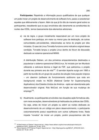 295
Participantes: Repetindo a informação pouco qualificadora de que qualquer
um pode iniciar um projeto de desenvolvimento de software livre, passo a caracterizar
aqueles que efetivamente o fazem. Além do que já foi dito de maneira geral sobre os
participantes, ressaltando que os aqui envolvidos são claramente os constituintes do
núcleo das CDSL, temos basicamente dois elementos adicionais:
a) via de regra, o grupo inicialmente responsável por um novo projeto de
software livre participa, em maior ou menor grau de dedicação, de outras
comunidades pré-existentes, relacionadas ao tema do projeto por eles
iniciados. O caso de Linus Torvalds funciona como indicativo original dessa
condição. Torvalds lançou o projeto Linux dentro do fórum de discussão
dedicado ao sistema operacional MINIX.
A distribuição Debian, um dos primeiros empacotamentos destinados a
popularizar o sistema operacional GNU/Linux, foi iniciado por Ian Murdock
utilizando a estrutura técnica e legal da FSF, que patrocinou o projeto
durante seu primeiro ano de vida127
. O servidor Apache surgiu em 1995 a
partir da reunião de um grupo de usuários da solução mais popular à época
– um daemon (software de funcionamento autônomo que roda em
background) criado no NCSA (National Center for Supercomputing
Applications) dos Estados Unidos da América – após ser abandonada pelo
desenvolvedor original, Rob McCool, em função de sua mudança de
emprego128
.
b) Atualmente, os participantes envolvidos nas situações-ação formativas são,
com raras exceções, desenvolvedores já habituados às práticas das CDSL.
Ou seja, antes de iniciar um projeto ou aderir ao núcleo dedicado ao
desenvolvimento de um código em pleno desenvolvimento, o participante
costumeiramente possui experiência com outros softwares livres. Nada
impede “novatos” de iniciar um projeto, porém pouquíssimos são tão
127
“A Brief History of Debian” disponível em: <https://www.debian.org/doc/manuals/project-history/ch-
detailed.en.html>. Acesso em 16 abr. 2016.
128
“About Apache HTTP Server Project” disponível em: <http://httpd.apache.org/ABOUT_APACHE.html>.
Acesso em 18 abr. 2016.
 