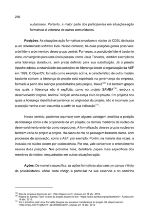 296
audaciosos. Portanto, a maior parte dos participantes em situações-ação
formativas é veterana de outras comunidades.
Posições: As situações-ação formativas envolvem o núcleo da CDSL dedicada
a um determinado software livre. Nesse contexto, há duas posições gerais possíveis:
a de líder e a de membro desse grupo central. Por vezes, a posição de líder é bastante
clara, convergindo para uma única pessoa, como Linus Torvalds, também exemplo de
uma liderança duradoura, sem prazo definido para sua substituição. Já o projeto
Apache adotou a rotatividade das posições de liderança desde a organização da ASF
em 1999. O OpenCV, tomado como exemplo acima, é característico de outro modelo
bastante comum: a liderança do projeto está espelhada na governança da empresa,
formada a partir dos serviços possibilitados pelo projeto, Itseez129
. Há também grupos
nos quais a liderança não é explícita, como no projeto SAMBA130
, embora o
desenvolvedor original, Andrew Tridgell, ainda esteja ativo no projeto. Em projetos nos
quais a liderança identificável pertence ao originador do projeto, não é incomum que
a posição venha a ser assumida a partir de sua indicação131
.
Nesse sentido, podemos equivaler com alguma vantagem analítica a posição
de liderança como a de proponente de um projeto; os demais membros do núcleo de
desenvolvimento entendo como seguidores. A formalização desses grupos nucleares
também varia de projeto a projeto. Há casos de rito de passagem bastante claros, com
processos de aprovação, como a ASF, por exemplo. Porém, na maioria das vezes, a
inclusão no núcleo ocorre por coalescência. Por ora, vale concentrar o entendimento
nessas duas posições. Nos próximos itens, detalharei papeis mais específicos dos
membros do núcleo, enquadrados em outras situações-ação.
Ações: De maneira específica, as ações formativas abarcam um campo infinito
de possibilidades, afinal, cada código é particular na sua essência e no caminho
129
Site da empresa disponível em: <http://itseez.com/>. Acesso em 18 abr. 2016.
130
Página do Samba-Team no site do projeto disponível em: <https://www.samba.org/samba/team/>. Acesso em
18 abr. 2016.
131
Ver o email no qual Linus Torvalds designa seu sucessor na liderança do projeto Git, disponível em:
<http://marc.info/?l=git&m=112243466603239>. Acesso em 18 abr. 2016.
 