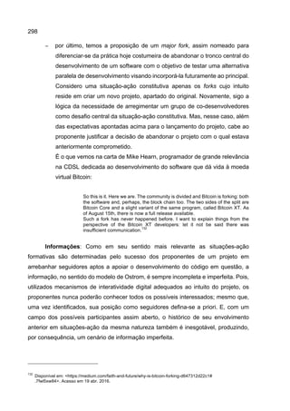 298
− por último, temos a proposição de um major fork, assim nomeado para
diferenciar-se da prática hoje costumeira de abandonar o tronco central do
desenvolvimento de um software com o objetivo de testar uma alternativa
paralela de desenvolvimento visando incorporá-la futuramente ao principal.
Considero uma situação-ação constitutiva apenas os forks cujo intuito
reside em criar um novo projeto, apartado do original. Novamente, sigo a
lógica da necessidade de arregimentar um grupo de co-desenvolvedores
como desafio central da situação-ação constitutiva. Mas, nesse caso, além
das expectativas apontadas acima para o lançamento do projeto, cabe ao
proponente justificar a decisão de abandonar o projeto com o qual estava
anteriormente comprometido.
É o que vemos na carta de Mike Hearn, programador de grande relevância
na CDSL dedicada ao desenvolvimento do software que dá vida à moeda
virtual Bitcoin:
So this is it. Here we are. The community is divided and Bitcoin is forking: both
the software and, perhaps, the block chain too. The two sides of the split are
Bitcoin Core and a slight variant of the same program, called Bitcoin XT. As
of August 15th, there is now a full release available.
Such a fork has never happened before. I want to explain things from the
perspective of the Bitcoin XT developers: let it not be said there was
insufficient communication.
132
Informações: Como em seu sentido mais relevante as situações-ação
formativas são determinadas pelo sucesso dos proponentes de um projeto em
arrebanhar seguidores aptos a apoiar o desenvolvimento do código em questão, a
informação, no sentido do modelo de Ostrom, é sempre incompleta e imperfeita. Pois,
utilizados mecanismos de interatividade digital adequados ao intuito do projeto, os
proponentes nunca poderão conhecer todos os possíveis interessados; mesmo que,
uma vez identificados, sua posição como seguidores defina-se a priori. E, com um
campo dos possíveis participantes assim aberto, o histórico de seu envolvimento
anterior em situações-ação da mesma natureza também é inesgotável, produzindo,
por consequência, um cenário de informação imperfeita.
132
Disponível em: <https://medium.com/faith-and-future/why-is-bitcoin-forking-d647312d22c1#
.7fwl5xw84>. Acesso em 19 abr. 2016.
 