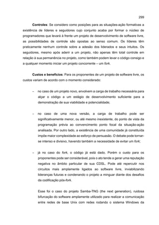 299
Controles: Se considero como posições para as situações-ação formativas a
existência de líderes e seguidores cujo conjunto acaba por formar o núcleo de
programadores que levará à frente um projeto de desenvolvimento de software livre,
as possibilidades de controle são opostas ao senso comum. Os líderes têm
praticamente nenhum controle sobre a adesão dos liderados e seus intuitos. Os
seguidores, mesmo após aderir a um projeto, não apenas têm total controle em
relação à sua permanência no projeto, como também podem levar o código consigo e
a qualquer momento iniciar um projeto concorrente – um fork.
Custos e benefícios: Para os proponentes de um projeto de software livre, os
custos variam de acordo com o momento considerado:
− no caso de um projeto novo, envolvem a carga de trabalho necessária para
alçar o código a um estágio de desenvolvimento suficiente para a
demonstração de sua viabilidade e potencialidade;
− no caso de uma nova versão, a carga de trabalho pode ser
significativamente menor, ou até mesmo inexistente, do ponto de vista da
programação prévia ao convencimento ponto focal da situação-ação
analisada. Por outro lado, a existência de uma comunidade já constituída
impõe maior complexidade ao esforço de persuasão. O debate pode tornar-
se intenso e divisivo, havendo também a necessidade de evitar um fork;
− já no caso do fork, o código já está dado. Porém o custo para os
proponentes pode ser considerável, pois o ato tende a gerar uma reputação
negativa no âmbito particular de sua CDSL. Pode até repercutir nos
circuitos mais amplamente ligados ao software livre, inviabilizando
lideranças futuras e condenando o projeto a minguar diante dos desafios
da codificação pós-fork.
Esse foi o caso do projeto Samba-TNG (the next generation), ruidosa
bifurcação do software amplamente utilizado para realizar a comunicação
entre redes de base Unix com redes rodando o sistema Windows da
 