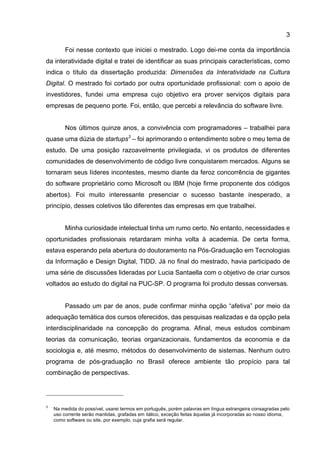 3
Foi nesse contexto que iniciei o mestrado. Logo dei-me conta da importância
da interatividade digital e tratei de identificar as suas principais características, como
indica o título da dissertação produzida: Dimensões da Interatividade na Cultura
Digital. O mestrado foi cortado por outra oportunidade profissional: com o apoio de
investidores, fundei uma empresa cujo objetivo era prover serviços digitais para
empresas de pequeno porte. Foi, então, que percebi a relevância do software livre.
Nos últimos quinze anos, a convivência com programadores – trabalhei para
quase uma dúzia de startups3
– foi aprimorando o entendimento sobre o meu tema de
estudo. De uma posição razoavelmente privilegiada, vi os produtos de diferentes
comunidades de desenvolvimento de código livre conquistarem mercados. Alguns se
tornaram seus líderes incontestes, mesmo diante da feroz concorrência de gigantes
do software proprietário como Microsoft ou IBM (hoje firme proponente dos códigos
abertos). Foi muito interessante presenciar o sucesso bastante inesperado, a
princípio, desses coletivos tão diferentes das empresas em que trabalhei.
Minha curiosidade intelectual tinha um rumo certo. No entanto, necessidades e
oportunidades profissionais retardaram minha volta à academia. De certa forma,
estava esperando pela abertura do doutoramento na Pós-Graduação em Tecnologias
da Informação e Design Digital, TIDD. Já no final do mestrado, havia participado de
uma série de discussões lideradas por Lucia Santaella com o objetivo de criar cursos
voltados ao estudo do digital na PUC-SP. O programa foi produto dessas conversas.
Passado um par de anos, pude confirmar minha opção “afetiva” por meio da
adequação temática dos cursos oferecidos, das pesquisas realizadas e da opção pela
interdisciplinaridade na concepção do programa. Afinal, meus estudos combinam
teorias da comunicação, teorias organizacionais, fundamentos da economia e da
sociologia e, até mesmo, métodos do desenvolvimento de sistemas. Nenhum outro
programa de pós-graduação no Brasil oferece ambiente tão propício para tal
combinação de perspectivas.
3
Na medida do possível, usarei termos em português, porém palavras em língua estrangeira consagradas pelo
uso corrente serão mantidas, grafadas em itálico, exceção feitas àquelas já incorporadas ao nosso idioma,
como software ou site, por exemplo, cuja grafia será regular.
 