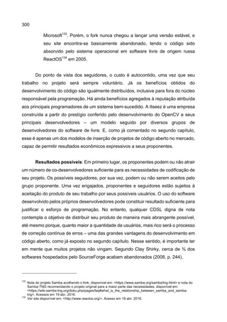300
Microsoft133
. Porém, o fork nunca chegou a lançar uma versão estável, e
seu site encontra-se basicamente abandonado, tendo o código sido
absorvido pelo sistema operacional em software livre de origem russa
ReactOS134
em 2005.
Do ponto de vista dos seguidores, o custo é autocontido, uma vez que seu
trabalho no projeto será sempre voluntário. Já os benefícios obtidos do
desenvolvimento do código são igualmente distribuídos, inclusive para fora do núcleo
responsável pela programação. Há ainda benefícios agregados à reputação atribuída
aos principais programadores de um sistema bem-sucedido. A Itseez é uma empresa
construída a partir do prestígio conferido pelo desenvolvimento do OpenCV a seus
principais desenvolvedores – um modelo seguido por diversos grupos de
desenvolvedores do software de livre. E, como já comentado no segundo capítulo,
esse é apenas um dos modelos de inserção de projetos de código aberto no mercado,
capaz de permitir resultados econômicos expressivos a seus proponentes.
Resultados possíveis: Em primeiro lugar, os proponentes podem ou não atrair
um número de co-desenvolvedores suficiente para as necessidades de codificação de
seu projeto. Os possíveis seguidores, por sua vez, podem ou não serem aceitos pelo
grupo proponente. Uma vez engajados, proponentes e seguidores estão sujeitos à
aceitação do produto de seu trabalho por seus possíveis usuários. O uso do software
desenvolvido pelos próprios desenvolvedores pode constituir resultado suficiente para
justificar o esforço de programação. No entanto, qualquer CDSL digna de nota
contempla o objetivo de distribuir seu produto de maneira mais abrangente possível,
até mesmo porque, quanto maior a quantidade de usuários, mais rico será o processo
de correção contínua de erros – uma das grandes vantagens do desenvolvimento em
código aberto, como já exposto no segundo capítulo. Nesse sentido, é importante ter
em mente que muitos projetos não vingam. Segundo Clay Shirky, cerca de ¾ dos
softwares hospedados pelo SourceForge acabam abandonados (2008, p. 244).
133
Nota do projeto Samba acolhendo o fork, disponível em: <https://www.samba.org/samba/tng.html> e nota do
Samba-TNG recomendando o projeto original para a maior parte das necessidades, disponível em:
<https://wiki.samba-tng.org/doku.php/pages/faq#what_is_the_relationship_between_samba_and_samba-
tng>. Acessos em 19 abr. 2016.
134
Ver site disponível em: <http://www.reactos.org/>. Acesso em 19 abr. 2016.
 