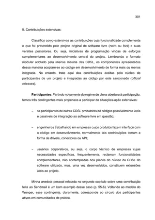 301
II. Contribuições extensivas:
Classifico como extensivas as contribuições cuja funcionalidade complementa
o que foi pretendido pelo projeto original de software livre (novo ou fork) e suas
versões posteriores. Ou seja, iniciativas de programação vindas de esforços
complementares ao desenvolvimento central do projeto. Lembrando o formato
modular adotado pela imensa maioria das CDSL, os componentes apresentados
dessa maneira acoplam-se ao código em desenvolvimento de forma mais ou menos
integrada. No entanto, trato aqui das contribuições aceitas pelo núcleo de
participantes de um projeto e integradas ao código por este sancionado (official
releases).
Participantes: Partindo novamente do regime de plena abertura à participação,
temos três contingentes mais propensos a participar de situações-ação extensivas:
− os participantes de outras CDSL produtores de códigos possivelmente úteis
e passíveis de integração ao software livre em questão;
− engenheiros trabalhando em empresas cujos produtos fazem interface com
o código em desenvolvimento, normalmente tais contribuições tomam a
forma de drivers, conectores ou API;
− usuários corporativos, ou seja, o corpo técnico de empresas cujas
necessidades específicas, frequentemente, reclamam funcionalidades
complementares, não contempladas nos planos do núcleo da CDSL do
software utilizado, mas, uma vez desenvolvidos, constituem extensões
úteis ao projeto.
Minha anedota pessoal relatada no segundo capítulo sobre uma contribuição
feita ao Sendmail é um bom exemplo desse caso (p. 55-6). Voltando ao modelo do
Wenger, esse contingente, claramente, corresponde ao círculo dos participantes
ativos em comunidades de prática.
 