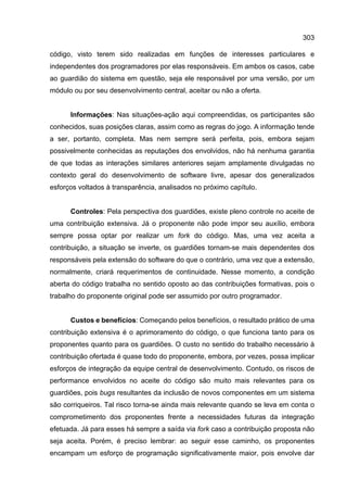 303
código, visto terem sido realizadas em funções de interesses particulares e
independentes dos programadores por elas responsáveis. Em ambos os casos, cabe
ao guardião do sistema em questão, seja ele responsável por uma versão, por um
módulo ou por seu desenvolvimento central, aceitar ou não a oferta.
Informações: Nas situações-ação aqui compreendidas, os participantes são
conhecidos, suas posições claras, assim como as regras do jogo. A informação tende
a ser, portanto, completa. Mas nem sempre será perfeita, pois, embora sejam
possivelmente conhecidas as reputações dos envolvidos, não há nenhuma garantia
de que todas as interações similares anteriores sejam amplamente divulgadas no
contexto geral do desenvolvimento de software livre, apesar dos generalizados
esforços voltados à transparência, analisados no próximo capítulo.
Controles: Pela perspectiva dos guardiões, existe pleno controle no aceite de
uma contribuição extensiva. Já o proponente não pode impor seu auxílio, embora
sempre possa optar por realizar um fork do código. Mas, uma vez aceita a
contribuição, a situação se inverte, os guardiões tornam-se mais dependentes dos
responsáveis pela extensão do software do que o contrário, uma vez que a extensão,
normalmente, criará requerimentos de continuidade. Nesse momento, a condição
aberta do código trabalha no sentido oposto ao das contribuições formativas, pois o
trabalho do proponente original pode ser assumido por outro programador.
Custos e benefícios: Começando pelos benefícios, o resultado prático de uma
contribuição extensiva é o aprimoramento do código, o que funciona tanto para os
proponentes quanto para os guardiões. O custo no sentido do trabalho necessário à
contribuição ofertada é quase todo do proponente, embora, por vezes, possa implicar
esforços de integração da equipe central de desenvolvimento. Contudo, os riscos de
performance envolvidos no aceite do código são muito mais relevantes para os
guardiões, pois bugs resultantes da inclusão de novos componentes em um sistema
são corriqueiros. Tal risco torna-se ainda mais relevante quando se leva em conta o
comprometimento dos proponentes frente a necessidades futuras da integração
efetuada. Já para esses há sempre a saída via fork caso a contribuição proposta não
seja aceita. Porém, é preciso lembrar: ao seguir esse caminho, os proponentes
encampam um esforço de programação significativamente maior, pois envolve dar
 