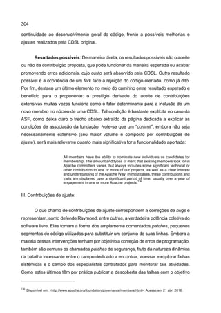 304
continuidade ao desenvolvimento geral do código, frente a possíveis melhorias e
ajustes realizados pela CDSL original.
Resultados possíveis: De maneira direta, os resultados possíveis são o aceite
ou não da contribuição proposta, que pode funcionar da maneira esperada ou acabar
promovendo erros adicionais, cujo custo será absorvido pela CDSL. Outro resultado
possível é a ocorrência de um fork face à rejeição do código ofertado, como já dito.
Por fim, destaco um último elemento no meio do caminho entre resultado esperado e
benefício para o proponente: o prestígio derivado do aceite de contribuições
extensivas muitas vezes funciona como o fator determinante para a inclusão de um
novo membro no núcleo de uma CDSL. Tal condição é bastante explícita no caso da
ASF, como deixa claro o trecho abaixo extraído da página dedicada a explicar as
condições de associação da fundação. Note-se que um “commit”, embora não seja
necessariamente extensivo (seu maior volume é composto por contribuições de
ajuste), será mais relevante quanto mais significativa for a funcionalidade aportada:
All members have the ability to nominate new individuals as candidates for
membership. The amount and types of merit that existing members look for in
Apache committers varies, but always includes some significant technical or
other contribution to one or more of our projects, as well as a clear interest
and understanding of the Apache Way. In most cases, these contributions and
traits are displayed over a significant period of time, usually over a year of
engagement in one or more Apache projects.
136
III. Contribuições de ajuste:
O que chamo de contribuições de ajuste correspondem a correções de bugs e
representam, como defende Raymond, entre outros, a verdadeira potência coletiva do
software livre. Elas tomam a forma dos amplamente comentados patches, pequenos
segmentos de código utilizados para substituir um conjunto de suas linhas. Embora a
maioria dessas intervenções tenham por objetivo a correção de erros de programação,
também são comuns os chamados patches de segurança, fruto da natureza dinâmica
da batalha incessante entre o campo dedicado a encontrar, acessar e explorar falhas
sistêmicas e o campo dos especialistas contratados para monitorar tais atividades.
Como estes últimos têm por prática publicar a descoberta das falhas com o objetivo
136
Disponível em: <http://www.apache.org/foundation/governance/members.html>. Acesso em 21 abr. 2016.
 