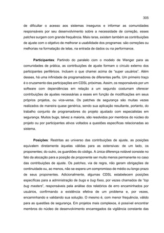 305
de dificultar o acesso aos sistemas inseguros e informar as comunidades
responsáveis por seu desenvolvimento sobre a necessidade de correção, esses
patches surgem com grande frequência. Mais raras, existem também as contribuições
de ajuste com o objetivo de melhorar a usabilidade dos programas: são correções ou
melhorias na formatação de telas, na entrada de dados ou na performance.
Participantes: Partindo do paralelo com o modelo de Wenger para as
comunidades de prática, as contribuições de ajuste formam o círculo externo dos
participantes periféricos. Incluem o que chamei acima de “super usuários”. Além
desses, há uma infinidade de programadores de diferentes perfis. Um primeiro traço
é o cruzamento das participações em CDSL próximas. Assim, os responsáveis por um
software com dependências em relação a um segundo costumam oferecer
contribuições de ajustes necessárias a esses em função de modificações em seus
próprios projetos, ou vice-versa. Os patches de segurança são muitas vezes
realizados de maneira quase genérica, sendo sua aplicação resultante, portanto, do
trabalho conjunto de programadores do projeto ajustado com especialistas em
segurança. Muitos bugs, talvez a maioria, são resolvidos por membros do núcleo do
projeto ou por participantes ativos voltados a questões específicas relacionadas ao
sistema.
Posições: Restritas ao universo das contribuições de ajuste, as posições
equivalem diretamente àquelas válidas para as extensivas: de um lado, os
proponentes; do outro, os guardiões do código. A única diferença notável consiste no
fato da alocação para a posição de proponente ser muito menos permanente no caso
das contribuições de ajuste. Os patches, via de regra, não geram obrigações de
continuidade ou, ao menos, não se espera um compromisso de médio ou longo prazo
de seus proponentes. Adicionalmente, algumas CDSL estabelecem posições
específicas para a administração de bugs e bug fixes, por vezes chamados de “top
bug masters”, responsáveis pela análise dos relatórios de erro encaminhados por
usuários, confirmando a existência efetiva de um problema e, por vezes,
encaminhando e validando sua solução. O mesmo é, com menor frequência, válido
para as questões de segurança. Em projetos mais complexos, é possível encontrar
membros do núcleo de desenvolvimento encarregados da vigilância constante das
 