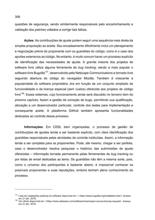 306
questões de segurança, sendo similarmente responsáveis pelo encaminhamento e
validação dos patches voltados a corrigir tais falhas.
Ações: As contribuições de ajuste podem seguir uma sequência mais direta da
simples proposição ao aceite. Seu encadeamento dificilmente inclui um planejamento
e negociação prévia do proponente com os guardiões do código, como é o caso dos
aportes extensivos ao código. No entanto, é muito comum haver um processo explícito
de identificação das necessidades de ajuste. A grande maioria dos projetos de
software livre utiliza alguma ferramenta de bug tracking, sendo a mais popular o
software livre Bugzilla137
, desenvolvido pela Netscape Communications e tornado livre
seguindo abertura do código do navegador Mozilla. Também é crescente a
popularidade do software proprietário Jira em função de um conjunto ampliado de
funcionalidade e da licença especial (sem custos) oferecida aos projetos de código
livre138
. Esses sistemas, cujo funcionamento ainda será discutido no terceiro item do
próximo capítulo, fazem a gestão da correção de bugs, permitindo sua qualificação,
alocação a um desenvolvedor particular, controle dos testes para implementação e
consequente aceite. A plataforma GitHub também apresenta funcionalidades
dedicadas ao controle desse processo.
Informações: Em CDSL bem organizadas, o processo de gestão de
contribuições de ajustes tende a ser bastante explícito, com clara identificação dos
guardiões responsáveis pelas atividades de controle instituídas. Assim, a informação
tende a ser completa para os proponentes. Pode, até mesmo, chegar a ser perfeita,
caso o desenvolvedor resolva pesquisar o histórico das submissões de ajuste
oferecidas – informação tornada permanente pelas ferramentas de bug tracking ou
por listas de email dedicadas ao tema. Os guardiões não têm a mesma sorte, pois,
como o universo dos participantes é bastante aberto, é impossível conhecer os
possíveis proponentes e suas reputações, embora tenham pleno conhecimento do
processo.
137
Lista de instalações públicas do software disponível em: < https://www.bugzilla.org/installation-list/>. Acesso
em 21 abr. 2016.
138
Ver oferta disponível em: <https://www.atlassian.com/software/views/open-source-license-request>. Acesso
em 21 abr. 2016.
 