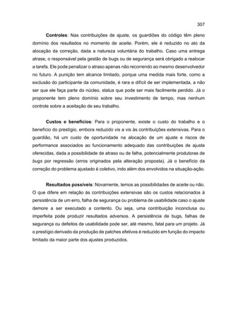 307
Controles: Nas contribuições de ajuste, os guardiões do código têm pleno
domínio dos resultados no momento de aceite. Porém, ele é reduzido no ato da
alocação da correção, dada a natureza voluntária do trabalho. Caso uma entrega
atrase, o responsável pela gestão de bugs ou de segurança será obrigado a realocar
a tarefa. Ele pode penalizar o atraso apenas não recorrendo ao mesmo desenvolvedor
no futuro. A punição tem alcance limitado, porque uma medida mais forte, como a
exclusão do participante da comunidade, é rara e difícil de ser implementada, a não
ser que ele faça parte do núcleo, status que pode ser mais facilmente perdido. Já o
proponente tem pleno domínio sobre seu investimento de tempo, mas nenhum
controle sobre a aceitação de seu trabalho.
Custos e benefícios: Para o proponente, existe o custo do trabalho e o
benefício do prestígio, embora reduzido vis a vis às contribuições extensivas. Para o
guardião, há um custo de oportunidade na alocação de um ajuste e riscos de
performance associados ao funcionamento adequado das contribuições de ajuste
oferecidas, dada a possibilidade de atraso ou de falha, potencialmente produtoras de
bugs por regressão (erros originados pela alteração proposta). Já o benefício da
correção do problema ajustado é coletivo, indo além dos envolvidos na situação-ação.
Resultados possíveis: Novamente, temos as possibilidades de aceite ou não.
O que difere em relação às contribuições extensivas são os custos relacionados à
persistência de um erro, falha de segurança ou problema de usabilidade caso o ajuste
demore a ser executado a contento. Ou seja, uma contribuição inconclusa ou
imperfeita pode produzir resultados adversos. A persistência de bugs, falhas de
segurança ou defeitos de usabilidade pode ser, até mesmo, fatal para um projeto. Já
o prestígio derivado da produção de patches efetivos é reduzido em função do impacto
limitado da maior parte dos ajustes produzidos.
 