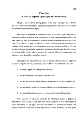 309
7o
Capítulo
A fluência digital na produção de software livre
Chego ao elemento final da arguição de minha tese – a cooperação no âmbito
da ação coletiva empreendedora alcança novos patamares de eficiência a partir de
mecanismos de interatividade digital.
Este capítulo organiza as evidências finais da fluência digital seguindo a
formulação teórica apresentada no quarto capítulo. Falo da potência expressiva com
foco na escrita particular das práticas de transparência e desenvolvimento de código
nas CDSL. Discuto o potencial afetivo por meio dos mecanismos e condutas do
diálogo, fundamentais ao funcionamento da arena de ação do software. Por fim,
analiso a fluência do potencial cooperativo decorrente da utilização das ferramentas
de programação. Essas são o alicerce do exercício pleno da cooperação nas
situações-ação discutidas no capítulo anterior.
Esses potencias são examinados em seu cruzamento com as cinco hipóteses
auxiliares lançadas em meu projeto de pesquisa. Muito resumidamente, são elas:
1. a fluência digital dos participantes nas CDSL;
2. a nova eficiência dos discursos muitos-muitos;
3. a maior eficácia das ações coletivas pela permanência das interlocuções;
4. a expansão do espaço de coordenação via comunicações assíncronas e
5. a organização das interações em crescente complexidade espacial.
Farei uso de um volumoso conjunto de referências diretas a páginas e
documentos hospedados na web. São mais de uma centena de links apontados nas
notas de rodapé. Via de regra, tomo-os com índices das práticas levantadas, sem
necessariamente fazer uma análise específica de cada evidência. O leitor pode
 