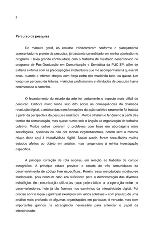 4
Percurso da pesquisa
De maneira geral, os estudos transcorreram conforme o planejamento
apresentado no projeto de pesquisa, já bastante consolidado em minha admissão no
programa. Havia grande continuidade com o trabalho de mestrado desenvolvido no
programa de Pós-Graduação em Comunicação e Semiótica da PUC-SP, além de
extreita sintonia com as preocupações intelectuais que me acompanham há quase 20
anos, quando a internet chegou com força entre nós mudando tudo, ou quase. Um
longo um percurso de leituras, vivências profissionais e atividades de pesquisa havia
cedimentado o caminho.
O levantamento do estado da arte foi certamente o aspecto mais difícil do
percurso. Embora muito tenha sido dito sobre as consequências da chamada
revolução digital, a análise das transformações da ação coletiva raramente foi tratada
a partir da perspectiva da pesquisa realizada. Muitos olharam o fenômeno a partir das
teorias da comunicação, mas quase nunca sob o ângulo da organização do trabalho
coletivo. Muitos outros tomaram o problema com base em abordagens mais
sociológicas, apoiadas ou não por teorias organizacionais, porém sem o mesmo
relevo dado aqui à interatividade digital. Assim sendo, foram consultados muitos
estudos afeitos ao objeto em análise, mas tangenciais à minha investigação
específica.
A principal correção de rota ocorreu em relação ao trabalho de campo
etnográfico. A princípio estava previsto o estudo de três comunidades de
desenvolvimento de código livre específicas. Porém, essa metodologia mostrou-se
inadequada, pois nenhum caso era suficiente para a demonstração das diversas
estratégias de comunicação utilizadas para potencializar a cooperação entre os
desenvolvedores, hoje já tão fluentes nos caminhos da interatividade digital. Foi
preciso abrir o leque e garimpar exemplos em vários coletivos – com prejuízo de uma
análise mais profunda de algumas organizações em particular, é verdade, mas com
importantes ganhos na abrangência necessária para entender o papel da
interatividade.
 