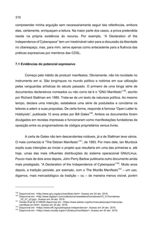 310
compreender minha arguição sem necessariamente seguir tais referências, embora
elas, certamente, enriqueçam a leitura. Na maior parte dos casos, a prova pretendida
reside na própria existência do recurso. Por exemplo, “A Declaration of the
Independence of Cyberspace” tem um inestimável valor para a discussão da liberdade
no ciberespaço, mas, para mim, serve apenas como antecedente para a fluência das
práticas expressivas por membros das CDSL.
7.1 Evidências do potencial expressivo
Começo pelo hábito de produzir manifestos. Obviamente, não há novidade no
instrumento em si. São longínquos no mundo político e notórios em sua utilização
pelas vanguardas artísticas do século passado. O primeiro de uma longa série de
documentos declarativos nomeados ou não como tal é o “GNU Manifesto”139
, escrito
por Richard Stallman em 1985. Trata-se de um texto de natureza política. Ao mesmo
tempo, declara uma intenção, estabelece uma série de postulados e conclama os
leitores a aderir a suas propostas. De certa forma, responde à famosa “Open Letter to
Hobbyists”, publicada 10 anos antes por Bill Gates140
. Ambos os documentos foram
divulgados em revistas impressas e funcionaram como manifestações fundadoras da
oposição entre os programadores de códigos proprietários versus livres.
A carta de Gates não tem descendentes notáveis, já a de Stallman teve vários.
O mais conhecido é “The Debian Manifesto”141
, de 1993. Por meio dele, Ian Murdock
expôs suas intenções ao iniciar o projeto que resultaria em uma das primeiras e, até
hoje, umas das mais influentes distribuições do sistema operacional GNU/Linux.
Pouco mais de dois anos depois, John Perry Barlow publicaria outro documento ainda
mais prestigiado, “A Declaration of the Independence of Cyberspace”142
. Muito anos
depois, a tradição persiste, por exemplo, com o The Mozilla Manifesto143
– um uso,
digamos, mais mercadológico da tradição – ou – de maneira menos visível, porém
139
Disponível em: <http://www.gnu.org/gnu/manifesto.html>. Acesso em 24 abr. 2016.
140
Disponível em: <http://www.digibarn.com/collections/newsletters/homebrew/V2_01/homebrew
_V2_01_p2.jpg>. Acesso em 24 abr. 2016.
141
Versão final de 01/06/94 disponível em: <https://www.debian.org/doc/manuals/project-history/ap-
manifesto.en.html>. Acesso em 24 abr. 2016.
142
Disponível em: <https://www.eff.org/cyberspace-independence>. Acesso em 24 abr. 2016.
143
Disponível em: <https://www.mozilla.org/en-US/about/manifesto/>. Acesso em 24 abr. 2016.
 
