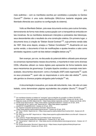 311
mais autêntica – com os manifestos escritos por candidatos a posições no Gentoo
Council144
(Gentoo é uma outra distribuição GNU/Linux bastante elogiada pela
liberdade oferecida aos usuários na configuração do sistema).
Volto ao Manifesto Debian, pois esse documento evoluiu para outros formatos,
demonstrando de forma mais direta a preocupação com a transparência embutida em
tais iniciativas. Se os manifestos declaravam intenções e postulados das lideranças,
seus descendentes são o resultado de uma construção coletiva. Em primeiro lugar, o
documento levou à criação do “Debian Social Contract”145
, cuja primeira versão data
de 1997. Dois anos depois, ensejou a “Debian Constitution”146
. Atualmente em sua
quinta versão, o documento é fruto de modificações e ajustes levados a cabo como
atividades regulares a partir da lista debian-vote@list.debian.org147
.
Sem avançar, por ora, na discussão do potencial afetivo utilizado para alcançar
os consensos representados nesses documentos, o importante é notar como diversas
CDSL influentes utilizam os meios digitais para apresentar de forma bastante clara
seus mecanismos de governança. O projeto Apache constituiu o exemplo mais bem-
acabado, documentos descrevem: como a fundação (ASF) está organizada148
, quais
os seus processos149
, quem são os responsáveis e como eles são eleitos150
, como
são geridos os diversos projetos abrigados pela fundação151
etc.
A documentação é exaustiva, por vezes até redundante, mas, não são um caso
isolado, como demonstram páginas equivalentes dos projetos Ubuntu152
, Drupal153
,
144
Ver manifestos linkados na tabela de “nominees” para as eleições do conselho no biênio 2014/2016
disponível em: <https://wiki.gentoo.org/wiki/Project:Elections/Council/201406>. Acesso em 24 abr. 2016.
145
Segunda versão de 2004 disponível em: <https://www.debian.org/social_contract>. Acesso em 24 abr. 2016.
146
Versão atual disponível em: <https://www.debian.org/devel/constitution>. Acesso em 24 abr. 2016.
147
Ver exemplo de um “call for vote” disponível em: <https://lists.debian.org/debian-
vote/2015/11/msg00004.html>. Acesso em 24 abr. 2016.
148
Ver “Apache Corporate Governance Overview” disponível em:
<https://www.apache.org/foundation/governance/>. Acesso em 25 abr. 2016.
149
Ver “How it Works” disponível em: <https://www.apache.org/foundation/how-it-works.html>. Acesso em 25
abr. 2016.
150
Ver “Who Runs the ASF” disponível em: <https://www.apache.org/foundation/#who-runs-the-asf>. Acesso em
25 abr. 2016.
151
Ver o extenso “Project Management Committee Guide” disponível em:
<http://www.apache.org/dev/pmc.html#newpmc>. Acesso em 21 abr. 2016.
152
Ver “Governance” disponível em: <http://www.ubuntu.com/about/about-ubuntu/governance>. Acesso em 21
abr. 2016.
153
Ver “Drupal Association Structure” disponível em: <https://assoc.drupal.org/about/history/drupal-vzw-
governance/structure>. Acesso em 25 abr. 2016.
 