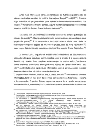313
Ainda mais interessante para a demonstração da fluência expressiva são as
páginas dedicadas ao relato da história dos projetos Drupal162
e GIMP163
. Diversos
blogs mantidos por programadores para reportar o desenvolvimento cotidiano dos
projetos164
funcionam no mesmo sentido. Alguns mantêm agregadores concentrando
o acesso aos blogs de seus diversos desenvolvedores165
.
Tal prática tem uma manifestação menos “editorial” na simples publicação de
minutas de reunião166
. Alguns coletivos também tornam públicas as agendas de seus
grupos de gestão167
. E a transparência tem sua instância ainda mais direta na
publicação de logs das seções de IRC desses grupos, caso do X.org Foundation168
,
ou de vídeos das reuniões de organismos equivalentes, caso da Drupal Association169
.
Já outras CDSL seguem um modelo mais colaborativo de documentação,
utilizando wikis para estruturar as informações sobre o projeto. É o caso do projeto
Asterisk, cujo produto é um complexo software capaz de realizar as funções de uma
central telefônica profissional, tendo ganhado o apelido de “Open Source PBX”. Seu
wiki170
contém tudo sobre o projeto, de informações sobre a governança aos recursos
de desenvolvimento e tutoriais e manuais do sistema.
O projeto Python mantém, além do site já citado, um wiki171
concentrando diversas
informações, também indo além do uso mais corriqueiro dessa ferramenta – suporte
e documentação. O projeto Debian segue na mesma linha, sendo, nesse caso,
possível encontrar, até mesmo, a documentação de decisões relevantes ocorridas nas
162
Disponível em: <https://assoc.drupal.org/about/history>. Acesso 26 abr. 2016.
163
Disponível em: <https://www.gimp.org/about/prehistory.html> e <https://www.gimp.org/about/
ancient_history.html>. Acessos 26 abr. 2016.
164
Ver, por exemplo, o LLVM weekly blog disponível em: <http://blog.llvm.org/>; o Python Weekly disponível em:
<http://www.pythonweekly.com/>; e o Drupal Association News disponível em:
<https://assoc.drupal.org/news>. Acessos 26 abr. 2016.
165
Ver, por exemplo, o “Planet Gentoo” disponível em: <https://planet.gentoo.org/>. Acesso 26 abr. 2016.
166
Ver, por exemplo, os “meeting minutes” da Bitcoin Foundation Board disponíveis em:
<https://bitcoinfoundation.org/category/meeting-minutes/> e os “meeting notes” de 2016 do projeto OpenCV
disponíveis em: <https://github.com/Itseez/opencv/wiki/2016>. Acessos 26 abr. 2016.
167
Ver, por exemplo, o calendário público do Board of Directors da X.org Foundation disponível em:
<https://calendar.google.com/calendar/embed?src=nl1n1fmvu091eqh35ldqspar80@group.calendar.google.co
m&ctz=Australia/Brisbane> e a página “Open Board Meetings” da Drupal Association disponível em:
<https://assoc.drupal.org/about/meet>. Acessos 26 abr. 2016.
168
Lista disponível em: <https://www.x.org/wiki/BoardOfDirectors/IrcLogs/> e notas do encontro em 28/04/2016
disponível em: <https://www.x.org/wiki/BoardOfDirectors/MeetingSummaries/2016/04-28/>. Acessos 26 abr.
2016.
169
Disponível em: <https://assoc.drupal.org/node/18863>. Acesso 26 abr. 2016.
170
Disponível em: <https://wiki.asterisk.org/wiki/display/AST/About+the+Project>. Acesso 27 abr. 2016.
171
Disponível em: <https://wiki.python.org/moin/FrontPage>. Acesso 27 abr. 2016.
 