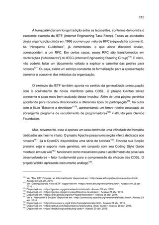 315
A transparência tem longa tradição entre as tecnoelites, conforme demonstra o
excelente exemplo da IETF (Internet Engineering Task Force). Todas as atividades
dessa organização criada em 1986 ocorrem por meio de RFC (requests for comment).
As “Netiquette Guidelines”, já comentadas, e que ainda discutirei abaixo,
correspondem a um RFC. Em certos casos, esses RFC são transformados em
declarações (“statements”) do IESG (Internet Engineering Steering Group)176
. E claro,
não poderia faltar um documento voltado a explicar o caminho das pedras para
novatos177
. Ou seja, existe um esforço constante de formalização para a apresentação
coerente e acessível dos métodos da organização.
O exemplo da IETF também aponta no sentido da generalizada preocupação
com o acolhimento de novos membros pelas CDSL. O projeto Gentoo talvez
apresente o caso mais bem-acabado desse impulso. Além de uma página genérica
apontando para recursos direcionados a diferentes tipos de participação178
, há outra
com o título “Become a developer”179
, apresentando um breve roteiro associado ao
abrangente programa de recrutamento de programadores180
instituído pela Gentoo
Foundation.
Mas, novamente, esse é apenas um caso dentro de uma infinidade de formatos
dedicados ao mesmo intuito. O projeto Apache possui uma seção inteira dedicada aos
novatos181
. Já o OpenCV disponibiliza uma série de tutoriais182
. Embora sua função
primária seja o suporte mais genérico, em conjunto com seu Coding Style Guide
montado em um wiki183
, funcionam como mecanismo para o acolhimento de possíveis
desenvolvedores – fator fundamental para a compreensão da eficácia das CDSL. O
projeto Webkit apresenta instrumento análogo184
.
176
Ver “The IETF Process: an Informal Guide” disponível em: <http://www.ietf.org/about/process-docs.html>.
Acesso em 28 abr. 2016.
177
Ver “Getting Started in the IETF” disponível em: <https://www.ietf.org/newcomers.html>. Acesso em 28 abr.
2016.
178
Disponível em: <https://gentoo.org/get-involved/contribute/>. Acesso 28 abr. 2016.
179
Disponível em: <https://gentoo.org/get-involved/become-developer/>. Acesso 28 abr. 2016.
180
Disponível em: <https://wiki.gentoo.org/wiki/Project:Recruiters>. Acesso 28 abr. 2016.
181
Ver a “Newcomer’s Section” disponível em: <http://community.apache.org/newcomers/index.html>. Acesso 28
abr. 2016.
182
Disponível em: <http://docs.opencv.org/2.4/doc/tutorials/tutorials.html>. Acesso 28 abr. 2016.
183
Disponível em: <https://github.com/Itseez/opencv/wiki/Coding_Style_Guide>. Acesso 28 abr. 2016.
184
Disponível em: <https://webkit.org/contributing-code/>. Acesso 29 abr. 2016.
 