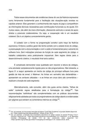 316
Todos esses documentos são evidências claras do uso da fluência expressiva
como ferramenta fundamental para a facilitação das situações-ação revistas no
capítulo anterior. Eles garantem o conhecimento das regras do jogo e compartilham
as informações técnicas necessárias para contribuições funcionais ou de ajuste. Em
muitos casos, vão além da mera informação, oferecendo estímulo e canais de apoio
diretos a possíveis colaboradores. Ou seja, a cooperação não é um resultado
colateral. Ela é um objetivo conscientemente gerido.
O cuidado com a forma na programação constitui outro traço da fluência
expressiva. Embora o público geral não tenha contato com o estado bruto do código,
a preocupação com a documentação e com o estilo é fundamental para o advento do
software livre. Sem indicações precisas da função de cada segmento de código, o
trabalho colaborativo seria praticamente impossível. Sem regras claras para o
desenvolvimento coletivo, o resultado final seria caótico.
É complicado demonstrar essa qualidade sem recorrer à leitura de códigos,
uma atividade verdadeiramente ingrata para os não programadores. Não obstante, a
figura 31 a seguir apresenta um trecho de código do principal software livre para
gestão de lista de email, o Mailman. As linhas em vermelho são declaratórias –
apresentam as variáveis utilizadas – e as linhas em cinza claro são comentários –
explicam a função de cada segmento.
Alternativamente, vale consultar, além dos guias acima citados, “folhas de
estilo” contendo regras detalhadas para a formatação do código185
. Tais
recomendações “estilísticas” são complementadas com as práticas documentais
religiosamente adotadas por todos os programadores de código aberto e evidenciadas
por páginas que extraem os comentários internos ao código186
.
185
Ver, por exemplo, as minuciosas instruções da página “Code Style Guidelines” do projeto WebKit disponível
em: <https://webkit.org/code-style-guidelines/>. Acesso 29 abr. 2016.
186
Ver, por exemplo, a extração dos comentários descritivos do código incluído no pacote FFmpeg 7:3.0.1-
3ubuntu2 disponível em: <https://launchpad.net/ubuntu/+source/ffmpeg/7:3.0.1-3ubuntu2>; e as alterações
incluídas (Changelog) da versão 11.6 de seu concorrente Libav disponível em:
<https://git.libav.org/?p=libav.git;a=blob;f=Changelog;hb=refs/tags/v11.6>. Acesso 29 abr. 2016.
 