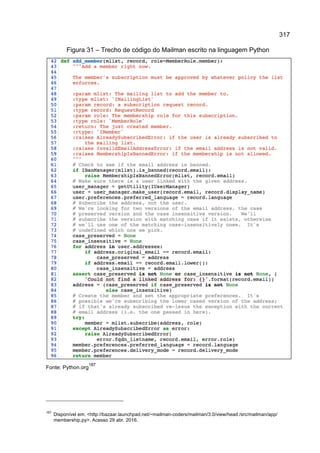 317
Figura 31 – Trecho de código do Mailman escrito na linguagem Python
Fonte: Python.org
187
187
Disponível em: <http://bazaar.launchpad.net/~mailman-coders/mailman/3.0/view/head:/src/mailman/app/
membership.py>. Acesso 29 abr. 2016.
 