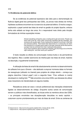 318
7.2 Evidências do potencial afetivo
Se as evidências do potencial expressivo são úteis para a demonstração da
fluência digital geral dos participantes das CDSL, as provas mais diretas de minhas
hipóteses auxiliares encontram-se no exercício do potencial afetivo. O trecho a seguir,
explicando o papel central das listas de email na gestão do projeto Apache, embora
tenha sido editado ao longo dos anos, foi o responsável mais direto pela intuição
formuladora de minhas suposições iniciais:
Almost everything at Apache uses a mailing list to get work done. People can
send mail to the list, many other community members get the message, and
someone will usually reply. Every mailing list at Apache is archived: most lists
are archived publicly. That means that newcomers to a community can learn
how decisions on a project were made in the past, because all the discussions
a project had are archived from their mailing list discussions.
If you have questions about anything at Apache, the first thing to do is find the
right mailing list - and then send your question!
188
O texto ressalta os efeitos da comunicação muitos-muitos e da permanência
dos registros. Mas o caráter assíncrono da interlocução nas listas de email, implícito
na descrição, é igualmente fundamental.
A utilização de listas de email é tão absolutamente corrente no desenvolvimento
de software livre que o Gmane – site dedicado a arquivar inúmeras delas no formato
de newsgroups (utilizado na Usenet) para projetos de código aberto – começa sua
página descritiva (“about page”) com a seguinte frase: “Free software is mainly
developed on mailing lists.”189
Não encontrei uma única CDSL que deixasse de utilizar
esse mecanismo de interatividade em alguma medida.
Ressalta-se ainda ser esse o veículo preferencial das interações diretamente
ligadas ao desenvolvimento de código. Enquanto outros canais de comunicação
servem a públicos mais diversificados, as trocas entre os membros ativos das CDSL
– os principais envolvidos nas situações-ação discutidas no sexto capítulo –
costumam ocorrer prioritariamente por meio de listas de email. Entre as centenas de
188
Disponível em: <http://community.apache.org/lists.html>. Acesso 29 abr. 2016.
189
Disponível em: <http://gmane.org/about.php>. Acesso 02 mai. 2016.
 