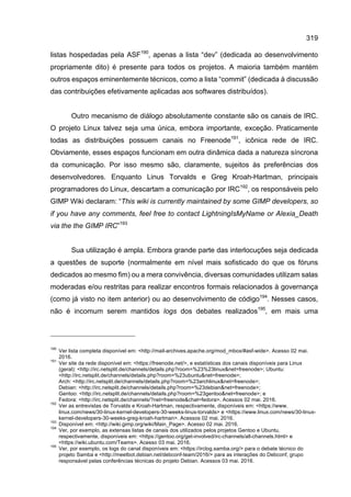 319
listas hospedadas pela ASF190
, apenas a lista “dev” (dedicada ao desenvolvimento
propriamente dito) é presente para todos os projetos. A maioria também mantém
outros espaços eminentemente técnicos, como a lista “commit” (dedicada à discussão
das contribuições efetivamente aplicadas aos softwares distribuídos).
Outro mecanismo de diálogo absolutamente constante são os canais de IRC.
O projeto Linux talvez seja uma única, embora importante, exceção. Praticamente
todas as distribuições possuem canais no Freenode191
, icônica rede de IRC.
Obviamente, esses espaços funcionam em outra dinâmica dada a natureza síncrona
da comunicação. Por isso mesmo são, claramente, sujeitos às preferências dos
desenvolvedores. Enquanto Linus Torvalds e Greg Kroah-Hartman, principais
programadores do Linux, descartam a comunicação por IRC192
, os responsáveis pelo
GIMP Wiki declaram: “This wiki is currently maintained by some GIMP developers, so
if you have any comments, feel free to contact LightningIsMyName or Alexia_Death
via the the GIMP IRC”193
Sua utilização é ampla. Embora grande parte das interlocuções seja dedicada
a questões de suporte (normalmente em nível mais sofisticado do que os fóruns
dedicados ao mesmo fim) ou a mera convivência, diversas comunidades utilizam salas
moderadas e/ou restritas para realizar encontros formais relacionados à governança
(como já visto no item anterior) ou ao desenvolvimento de código194
. Nesses casos,
não é incomum serem mantidos logs dos debates realizados195
, em mais uma
190
Ver lista completa disponível em: <http://mail-archives.apache.org/mod_mbox/#asf-wide>. Acesso 02 mai.
2016.
191
Ver site da rede disponível em: <https://freenode.net/>, e estatísticas dos canais disponíveis para Linux
(geral): <http://irc.netsplit.de/channels/details.php?room=%23%23linux&net=freenode>; Ubuntu:
<http://irc.netsplit.de/channels/details.php?room=%23ubuntu&net=freenode>;
Arch: <http://irc.netsplit.de/channels/details.php?room=%23archlinux&net=freenode>;
Debian: <http://irc.netsplit.de/channels/details.php?room=%23debian&net=freenode>;
Gentoo: <http://irc.netsplit.de/channels/details.php?room=%23gentoo&net=freenode>; e
Fedora: <http://irc.netsplit.de/channels/?net=freenode&chat=fedora>. Acessos 02 mai. 2016.
192
Ver as entrevistas de Torvalds e Kroah-Hartman, respectivamente, disponíveis em: <https://www.
linux.com/news/30-linux-kernel-developers-30-weeks-linus-torvalds> e <https://www.linux.com/news/30-linux-
kernel-developers-30-weeks-greg-kroah-hartman>. Acessos 02 mai. 2016.
193
Disponível em: <http://wiki.gimp.org/wiki/Main_Page>. Acesso 02 mai. 2016.
194
Ver, por exemplo, as extensas listas de canais dos utilizados pelos projetos Gentoo e Ubuntu,
respectivamente, disponíveis em: <https://gentoo.org/get-involved/irc-channels/all-channels.html> e
<https://wiki.ubuntu.com/Teams>. Acesso 03 mai. 2016.
195
Ver, por exemplo, os logs do canal disponíveis em: <https://irclog.samba.org/> para o debate técnico do
projeto Samba e <http://meetbot.debian.net/debconf-team/2016/> para as interações do Debconf, grupo
responsável pelas conferências técnicas do projeto Debian. Acessos 03 mai. 2016.
 