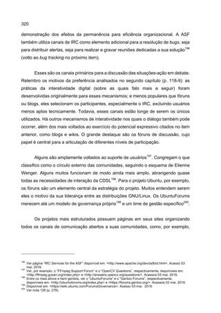 320
demonstração dos efeitos da permanência para eficiência organizacional. A ASF
também utiliza canais de IRC como elemento adicional para a resolução de bugs, seja
para distribuir alertas, seja para realizar e gravar reuniões dedicadas a sua solução196
(volto ao bug tracking no próximo item).
Esses são os canais primários para a discussão das situações-ação em debate.
Relembro os motivos da preferência analisados no segundo capítulo (p. 118-9): as
práticas da interatividade digital (sobre as quais falo mais a seguir) foram
desenvolvidas originalmente para esses mecanismos; e menos populares que fóruns
ou blogs, eles selecionam os participantes, especialmente o IRC, excluindo usuários
menos aptos tecnicamente. Todavia, esses canais estão longe de serem os únicos
utilizados. Há outros mecanismos de interatividade nos quais o diálogo também pode
ocorrer, além dos mais voltados ao exercício do potencial expressivo citados no item
anterior, como blogs e wikis. O grande destaque são os fóruns de discussão, cujo
papel é central para a articulação de diferentes níveis de participação.
Alguns são amplamente voltados ao suporte de usuários197
. Congregam o que
classifico como o círculo externo das comunidades, seguindo o esquema de Etienne
Wenger. Alguns muitos funcionam de modo ainda mais amplo, abrangendo quase
todas as necessidades de interação da CDSL198
. Para o projeto Ubuntu, por exemplo,
os fóruns são um elemento central da estratégia do projeto. Muitos entendem serem
eles o motivo da sua liderança entre as distribuições GNU/Linux. Os UbuntuForums
merecem até um modelo de governança próprio199
e um time de gestão específico200
.
Os projetos mais estruturados possuem páginas em seus sites organizando
todos os canais de comunicação abertos a suas comunidades, como, por exemplo,
196
Ver página “IRC Services for the ASF” disponível em: <http://www.apache.org/dev/asfbot.html>. Acesso 03
mai. 2016.
197
Ver, por exemplo, o “FFmpeg Support Forum” e o “OpenCV Questions”, respectivamente, disponíveis em:
<http://ffmpeg.gusari.org/index.php> e <http://answers.opencv.org/questions/>. Acessos 03 mai. 2016.
198
Entre os mais ativos e bem geridos, ver o “UbuntuForums” e o “Gentoo Forums”, respectivamente,
disponíveis em: <http://ubuntuforums.org/index.php> e <https://forums.gentoo.org/>. Acessos 03 mai. 2016.
199
Disponível em: <https://wiki.ubuntu.com/ForumsGovernance>. Acesso 03 mai. 2016.
200
Ver nota 126 (p. 279).
 