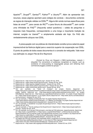 321
Apache201
, Drupal202
, Gentoo203
, Python204
e Ubuntu205
. Além de apresentar tais
recursos, essas páginas apontam para códigos de conduta – documentos contendo
as regras de interação válidas na CDSL206
. Alguns têm ainda normas específicas para
listas de email 207
, para canais de IRC208
e para fóruns de discussão209
, sem contar
uma infinidade de FAQ210
(frequently asked questions) – coleta de perguntas e
resposta mais frequentes, correspondente a uma longa e importante tradição da
internet, surgida na Usenet211
e amplamente adotada até hoje. Os FAQ são
verdadeiramente ubíquos nas CDSL.
A preocupação com as práticas de interatividade constitui prova cabal do papel
imprescindível da fluência digital para o exercício superior da cooperação nas CDSL.
O ponto de partida de todos esses documentos é o conceito de netiquette. Vale rever
sua definição no Jargon File de Eric Raymond:
[Coined by Chuq von Rospach c.1983] [portmanteau, network +
etiquette] The conventions of politeness recognized on Usenet, such as
avoidance of cross-posting to inappropriate groups and refraining from
commercial pluggery outside biz groups.
212
.
201
Disponível em: <http://community.apache.org/>. Acesso 04 mai. 2016.
202
Disponível em: <https://www.drupal.org/community>. Acesso 04 mai. 2016.
203
Disponível em: <https://gentoo.org/get-involved/>. Acesso 04 mai. 2016.
204
Disponível em: <https://www.python.org/community/>. Acesso 04 mai. 2016.
205
Disponível em: <https://community.ubuntu.com/>. Acesso 04 mai. 2016.
206
Ver, por exemplo, os “Code of Conduct” do projeto Gnome disponível em:
<https://wiki.gnome.org/action/show/Foundation/CodeOfConduct?action=show&redirect=CodeOfConduct>; do
projeto Apache disponível em: <http://www.apache.org/foundation/policies/conduct.html>; do projeto
GNU/Mailman disponível em: <http://www.gnu.org/software/mailman/coc.html>; do projeto Drupal disponível
em: <https://www.drupal.org/dcoc>; e do projeto Ubuntu disponível em: <http://www.ubuntu.com/about/about-
ubuntu/conduct>. Acessos 04 mai. 2016.
207
Ver, por exemplo, o “Mailing List Etiquette Tips” do projeto Apache disponível em:
<http://www.apache.org/dev/contrib-email-tips>; e o “Mailing List Etiquette” do projeto Samba disponível em:
<https://www.samba.org/samba/ml-etiquette.html>. Acessos 04 mai. 2016.
208
Ver, por exemplo, o “Guidelines” do projeto Drupal disponível em: <https://www.drupal.org/irc/courtesy>.
Acesso 04 mai. 2016.
209
Ver, por exemplo, o “Tips for posting to the Drupal forums” disponível em: <https://www.drupal.org/forum-
posting>. Acesso 04 mai. 2016.
210
Ver, por exemplo, da X.org seu FAQ principal e uma lista de FAQ adicionais, respectivamente, disponíveis
em: https://www.x.org/wiki/FAQ/> e <https://www.x.org/wiki/OtherFAQs/>; o FAQ da lista de email dos
desenvolvedores do Linux Kernel (onde você regularmente encontra Linus Torvalds e cia) disponível em:
<http://www.tux.org/lkml/#ss3>; e FAQ da Drupal Association disponível em:
https://assoc.drupal.org/about/faq#abouttheda>. Acessos 04 mai. 2016.
211
Ver página da FAQ.org contendo uma explicação sobre o surgimento do formato disponível em:
<http://www.faqs.org/faqs/faqs/about-faqs/> e uma cópia do FAQ original da Usenet disponível em:
<http://www.vims.edu/~weiss/usenet/usenetfaq.txt>. Acessos 04 mai. 2016.
212
Disponível em: <http://www.catb.org/jargon/html/N/netiquette.html>. Acesso 05 mai. 2016.
 