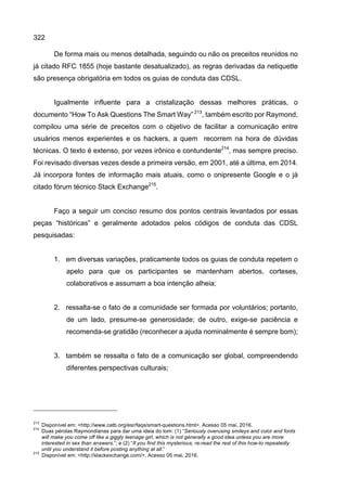 322
De forma mais ou menos detalhada, seguindo ou não os preceitos reunidos no
já citado RFC 1855 (hoje bastante desatualizado), as regras derivadas da netiquette
são presença obrigatória em todos os guias de conduta das CDSL.
Igualmente influente para a cristalização dessas melhores práticas, o
documento “How To Ask Questions The Smart Way”213
, também escrito por Raymond,
compilou uma série de preceitos com o objetivo de facilitar a comunicação entre
usuários menos experientes e os hackers, a quem recorrem na hora de dúvidas
técnicas. O texto é extenso, por vezes irônico e contundente214
, mas sempre preciso.
Foi revisado diversas vezes desde a primeira versão, em 2001, até a última, em 2014.
Já incorpora fontes de informação mais atuais, como o onipresente Google e o já
citado fórum técnico Stack Exchange215
.
Faço a seguir um conciso resumo dos pontos centrais levantados por essas
peças “históricas” e geralmente adotados pelos códigos de conduta das CDSL
pesquisadas:
1. em diversas variações, praticamente todos os guias de conduta repetem o
apelo para que os participantes se mantenham abertos, corteses,
colaborativos e assumam a boa intenção alheia;
2. ressalta-se o fato de a comunidade ser formada por voluntários; portanto,
de um lado, presume-se generosidade; de outro, exige-se paciência e
recomenda-se gratidão (reconhecer a ajuda nominalmente é sempre bom);
3. também se ressalta o fato de a comunicação ser global, compreendendo
diferentes perspectivas culturais;
213
Disponível em: <http://www.catb.org/esr/faqs/smart-questions.html>. Acesso 05 mai. 2016.
214
Duas pérolas Raymondianas para dar uma ideia do tom: (1) “Seriously overusing smileys and color and fonts
will make you come off like a giggly teenage girl, which is not generally a good idea unless you are more
interested in sex than answers.”; e (2) “If you find this mysterious, re-read the rest of this how-to repeatedly
until you understand it before posting anything at all.”
215
Disponível em: <http://stackexchange.com/>. Acesso 05 mai. 2016.
 
