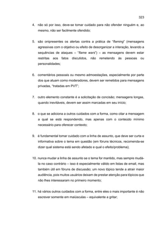 323
4. não só por isso, deve-se tomar cuidado para não ofender ninguém e, ao
mesmo, não ser facilmente ofendido;
5. são onipresentes os alertas contra a prática de “flaming” (mensagens
agressivas com o objetivo ou efeito de desorganizar a interação, levando a
sequências de ataques – “flame wars”) – as mensagens devem estar
restritas aos fatos discutidos, não remetendo às pessoas ou
personalidades;
6. comentários pessoais ou mesmo admoestações, especialmente por parte
dos que atuam como moderadores, devem ser remetidos para mensagens
privadas, “tratadas em PVT”;
7. outro elemento constante é a solicitação de concisão; mensagens longas,
quando inevitáveis, devem ser assim marcadas em seu início;
8. o que se adiciona a outros cuidados com a forma, como citar a mensagem
a qual se está respondendo, mas apenas com o conteúdo mínimo
necessário para oferecer contexto;
9. é fundamental tomar cuidado com a linha de assunto, que deve ser curta e
informativa sobre o tema em questão (em fóruns técnicos, recomenda-se
dizer qual sistema está sendo afetado e qual o efeito/problema);
10. nunca mudar a linha de assunto se o tema for mantido, mas sempre mudá-
la no caso contrário – isso é especialmente válido em listas de email, mas
também útil em fóruns de discussão; um novo tópico tende a atrair maior
audiência, pois muitos usuários deixam de prestar atenção para tópicos que
não lhes interessaram no primeiro momento;
11. há vários outros cuidados com a forma, entre eles o mais importante é não
escrever somente em maiúsculas – equivalente a gritar;
 