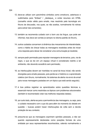 324
12. deve-se utilizar com parcimônia símbolos como emoticons, asteriscos e
sublinhados para *ênfase* / _destaque_ e evitar recursos em HTML
(conselho ainda válido para emails, mas resolvido pela tecnologia em
fóruns de discussão, nos quais, se não aceitos, normalmente há rotinas
para extrair tais comandos);
13. também se recomenda cuidado com o bom uso da língua, que pode ser
informal, mas deve ser correta (e sempre no idioma padrão do fórum),
14. outros cuidados concernem à dinâmica dos mecanismos de interatividade,
como o hábito de checar todas as mensagens recebidas antes de iniciar
uma resposta para deixar de considerar uma comunicação já recebida;
15. sempre pedir permissão para repostar mensagens de terceiros, pois, via de
regra, o que se diz em um espaço virtual é considerado restrito a tal
ambiente, não devendo excedê-lo sem permissão;
16. as interlocuções devem ser mantidas no canal da troca inicial, não sendo
divergidas para emails pessoais, pois perde-se o histórico e o aprendizado
coletivo (em fóruns, normalmente, há sistemas de alerta via envio de email
para novas mensagens postadas em um tópico que está sendo seguido);
17. é boa prática registrar os aprendizados sobre questões técnicas e,
essencial marcar como resolvidos os tópicos com problemas solucionados
(também é recomendado votar nas melhores respostas dadas);
18. por outro lado, alerta-se para a permanência das mensagens, ou seja, para
o cuidado necessário com o que diz para além do momento do debate em
questão – buscas podem trazer interlocuções de volta sem a devida
proteção de seu contexto;
19. presume-se que as mensagens exprimem opiniões pessoais, a não ser
quando expressamente declaradas como posições formais de uma
entidade por seus representantes reconhecidos, valendo normalmente a
 