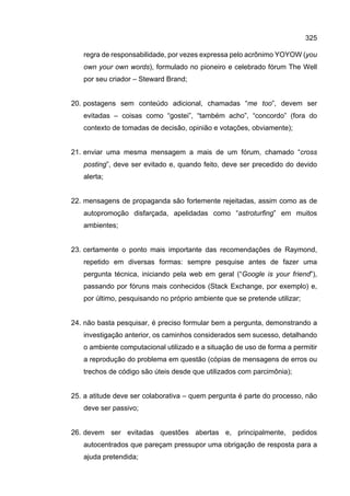 325
regra de responsabilidade, por vezes expressa pelo acrônimo YOYOW (you
own your own words), formulado no pioneiro e celebrado fórum The Well
por seu criador – Steward Brand;
20. postagens sem conteúdo adicional, chamadas “me too”, devem ser
evitadas – coisas como “gostei”, “também acho”, “concordo” (fora do
contexto de tomadas de decisão, opinião e votações, obviamente);
21. enviar uma mesma mensagem a mais de um fórum, chamado “cross
posting”, deve ser evitado e, quando feito, deve ser precedido do devido
alerta;
22. mensagens de propaganda são fortemente rejeitadas, assim como as de
autopromoção disfarçada, apelidadas como “astroturfing” em muitos
ambientes;
23. certamente o ponto mais importante das recomendações de Raymond,
repetido em diversas formas: sempre pesquise antes de fazer uma
pergunta técnica, iniciando pela web em geral (“Google is your friend”),
passando por fóruns mais conhecidos (Stack Exchange, por exemplo) e,
por último, pesquisando no próprio ambiente que se pretende utilizar;
24. não basta pesquisar, é preciso formular bem a pergunta, demonstrando a
investigação anterior, os caminhos considerados sem sucesso, detalhando
o ambiente computacional utilizado e a situação de uso de forma a permitir
a reprodução do problema em questão (cópias de mensagens de erros ou
trechos de código são úteis desde que utilizados com parcimônia);
25. a atitude deve ser colaborativa – quem pergunta é parte do processo, não
deve ser passivo;
26. devem ser evitadas questões abertas e, principalmente, pedidos
autocentrados que pareçam pressupor uma obrigação de resposta para a
ajuda pretendida;
 