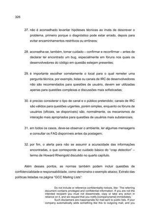 326
27. não é aconselhado levantar hipóteses técnicas ao invés de descrever o
problema, primeiro porque o diagnóstico pode estar errado, depois para
evitar encaminhamentos restritivos ou errôneos;
28. aconselha-se, também, tomar cuidado – confirmar e reconfirmar – antes de
declarar ter encontrado um bug, especialmente em fóruns nos quais os
desenvolvedores do código em questão estejam presentes;
29. é importante escolher corretamente o local para o qual remeter uma
pergunta técnica, por exemplo, listas ou canais de IRC de desenvolvedores
não são recomendados para questões de usuário, devem ser utilizadas
apenas para questões complexas e discussões mais sofisticadas;
30. é preciso considerar o tipo de canal e o público pretendido; canais de IRC
são válidos para questões urgentes, porém simples, enquanto os fóruns de
usuários (oficiais, se disponíveis) são, normalmente, os mecanismos de
interação mais apropriados para questões de usuários mais substanciais;
31. em todos os casos, deve-se observar o ambiente, ler algumas mensagens
e consultar os FAQ disponíveis antes da postagem;
32. por fim, o alerta para não se assumir a acuracidade das informações
encontradas, o que corresponde ao cuidado básico do “crap detection” –
termo de Howard Rheingold discutido no quarto capítulo.
Além desses pontos, as normas também podem incluir questões de
confidencialidade e responsabilidade, como demonstra o exemplo abaixo, Extrato das
políticas listadas na página “GCC Mailing Lists”:
Do not include or reference confidentiality notices, like: ‘The referring
document contains privileged and confidential information. If you are not the
intended recipient you must not disseminate, copy or take any action in
reliance on it, and we request that you notify [companyname] immediately.’
Such disclaimers are inappropriate for mail sent to public lists. If your
company automatically adds something like this to outgoing mail, and you
 
