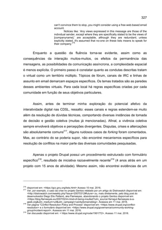 327
can't convince them to stop, you might consider using a free web-based email
account.
Notices like: ‘Any views expressed in this message are those of the
individual sender, except where they are specifically stated to be the views of
[companyname].’ are acceptable, although they are redundant; unless
explicitly stated, it's assumed that no-one on these lists means to speak for
their company.
216
Enquanto a questão da fluência torna-se evidente, assim como as
consequências da interação muitos-muitos, os efeitos da permanência das
mensagens, as possibilidades da comunicação assíncrona, a complexidade espacial
é menos explícita. O primeiro passo é constatar quanto as condutas descritas tratam
o virtual como um território múltiplo. Tópicos de fórum, canais de IRC e linhas de
assunto em email demarcam espaços específicos. Os temas tratados são as paredes
desses ambientes virtuais. Para cada local há regras específicas criadas por cada
comunidade em função de seus objetivos particulares.
Assim, antes de terminar minha exploração do potencial afetivo da
interatividade digital nas CDSL, ressalto: esses canais e regras estendem-se muito
além da resolução de dúvidas técnicas, comportando diversas instâncias de tomada
de decisão e gestão coletiva (muitas já mencionadas). Afinal, a vivência coletiva
sempre envolverá objetivos e percepções divergentes. Disputas, crises e altercações
são absolutamente comuns217
. Alguns ruidosos casos de forking foram comentados.
Mas, ao contrário do se poderia supor, não encontrei mecanismos específicos para
resolução de conflitos na maior parte das diversas comunidades pesquisadas.
Apenas o projeto Drupal possui um procedimento estruturado com formulário
específico218
, resultado de iniciativa razoavelmente recente219
(4 anos atrás em um
projeto com 15 anos de atividade). Mesmo assim, não encontrei evidências de um
216
disponível em: <https://gcc.gnu.org/lists.html> Acesso 10 mai. 2016.
217
Ver, por exemplo, o caso da crise no projeto Gentoo relatado por um artigo do Distrowatch disponível em:
<http://distrowatch.com/weekly.php?issue=20070312#future> ou, mais diretamente, pelo blog post do
desenvolvedor Diego Elio Pettenò, aka Flameeyes, abandonando o projeto Gentoo disponível em:
<https://blog.flameeyes.eu/2007/02/im-tired-of-being-insulted?utm_source=farragut.flameeyes.is-a-
geek.org&utm_medium=url&utm_campaign=vanitydomainsblog>. Acessos em 11 mai. 2016.
218
Ver página “Conflict Resolution Policy and Process” disponível em: <https://www.drupal.org/conflict-
resolution> e o formulário disponível em: <https://www.drupal.org/governance/community-working-
group/incident-report>. Acessos em 11 mai. 2016.
219
Ver discussão disponível em: < https://www.drupal.org/node/1561772>. Acesso 11 mai. 2016.
 