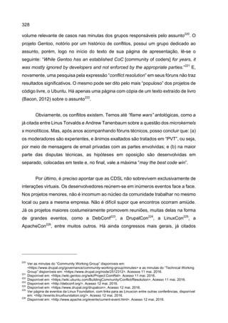 328
volume relevante de casos nas minutas dos grupos responsáveis pelo assunto220
. O
projeto Gentoo, notório por um histórico de conflitos, possui um grupo dedicado ao
assunto, porém, logo no início do texto de sua página de apresentação, lê-se o
seguinte: “While Gentoo has an established CoC [community of coders] for years, it
was mostly ignored by developers and not enforced by the appropriate parties.”221
E,
novamente, uma pesquisa pela expressão “conflict resolution” em seus fóruns não traz
resultados significativos. O mesmo pode ser dito pelo mais “populoso” dos projetos de
código livre, o Ubuntu. Há apenas uma página com cópia de um texto extraído de livro
(Bacon, 2012) sobre o assunto222
.
Obviamente, os conflitos existem. Temos até “flame wars” antológicas, como a
já citada entre Linus Torvalds e Andrew Tanenbaum sobre a questão dos microkernels
x monolíticos. Mas, após anos acompanhando fóruns técnicos, posso concluir que: (a)
os moderadores são experientes, e ânimos exaltados são tratados em “PVT”, ou seja,
por meio de mensagens de email privadas com as partes envolvidas; e (b) na maior
parte das disputas técnicas, as hipóteses em oposição são desenvolvidas em
separado, colocadas em teste e, no final, vale a máxima “may the best code win”.
Por último, é preciso apontar que as CDSL não sobrevivem exclusivamente de
interações virtuais. Os desenvolvedores reúnem-se em inúmeros eventos face a face.
Nos projetos menores, não é incomum ao núcleo da comunidade trabalhar no mesmo
local ou para a mesma empresa. Não é difícil supor que encontros ocorram amiúde.
Já os projetos maiores costumeiramente promovem reuniões, muitas delas na forma
de grandes eventos, como a DebConf223
, a DrupalCon224
, a LinuxCon225
, a
ApacheCon226
, entre muitos outros. Há ainda congressos mais gerais, já citados
220
Ver as minutas do “Community Working Group” disponíveis em:
<https://www.drupal.org/governance/community-working-group/minutes> e as minutas do “Technical Working
Group” disponíveis em: <https://www.drupal.org/node/2512312>. Acessos 11 mai. 2016.
221
Disponível em: <https://wiki.gentoo.org/wiki/Project:ComRel>. Acesso 11 mai. 2016.
222
Disponível em: <https://wiki.ubuntu.com/BuildingCommunity/Conflict/Resolution>. Acesso 11 mai. 2016.
223
Disponível em: <http://debconf.org/>. Acesso 12 mai. 2016.
224
Disponível em: <https://www.drupal.org/drupalcon>. Acesso 12 mai. 2016.
225
Ver página de eventos da Linux Foundation, com links para as Linuxcon entre outras conferências, disponível
em: <http://events.linuxfoundation.org/>. Acesso 12 mai. 2016.
226
Disponível em: <http://www.apache.org/events/current-event.html>. Acesso 12 mai. 2016.
 