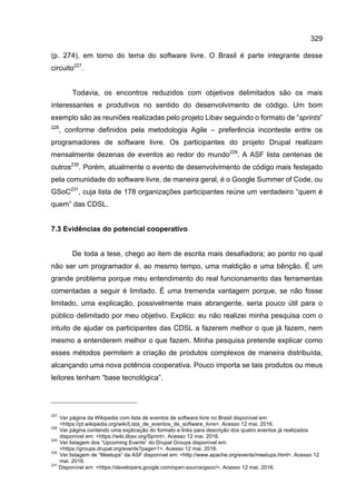 329
(p. 274), em torno do tema do software livre. O Brasil é parte integrante desse
circuito227
.
Todavia, os encontros reduzidos com objetivos delimitados são os mais
interessantes e produtivos no sentido do desenvolvimento de código. Um bom
exemplo são as reuniões realizadas pelo projeto Libav seguindo o formato de “sprints”
228
, conforme definidos pela metodologia Agile – preferência inconteste entre os
programadores de software livre. Os participantes do projeto Drupal realizam
mensalmente dezenas de eventos ao redor do mundo229
. A ASF lista centenas de
outros230
. Porém, atualmente o evento de desenvolvimento de código mais festejado
pela comunidade do software livre, de maneira geral, é o Google Summer of Code, ou
GSoC231
, cuja lista de 178 organizações participantes reúne um verdadeiro “quem é
quem” das CDSL.
7.3 Evidências do potencial cooperativo
De toda a tese, chego ao item de escrita mais desafiadora; ao ponto no qual
não ser um programador é, ao mesmo tempo, uma maldição e uma bênção. É um
grande problema porque meu entendimento do real funcionamento das ferramentas
comentadas a seguir é limitado. É uma tremenda vantagem porque, se não fosse
limitado, uma explicação, possivelmente mais abrangente, seria pouco útil para o
público delimitado por meu objetivo. Explico: eu não realizei minha pesquisa com o
intuito de ajudar os participantes das CDSL a fazerem melhor o que já fazem, nem
mesmo a entenderem melhor o que fazem. Minha pesquisa pretende explicar como
esses métodos permitem a criação de produtos complexos de maneira distribuída,
alcançando uma nova potência cooperativa. Pouco importa se tais produtos ou meus
leitores tenham “base tecnológica”.
227
Ver página da Wikipedia com lista de eventos de software livre no Brasil disponível em:
<https://pt.wikipedia.org/wiki/Lista_de_eventos_de_software_livre>. Acesso 12 mai. 2016.
228
Ver página contendo uma explicação do formato e links para descrição dos quatro eventos já realizados
disponível em: <https://wiki.libav.org/Sprint>. Acesso 12 mai. 2016.
229
Ver listagem dos “Upcoming Events” do Drupal Groups disponível em:
<https://groups.drupal.org/events?page=1>. Acesso 12 mai. 2016.
230
Ver listagem de “Meetups” da ASF disponível em: <http://www.apache.org/events/meetups.html>. Acesso 12
mai. 2016.
231
Disponível em: <https://developers.google.com/open-source/gsoc/>. Acesso 12 mai. 2016.
 