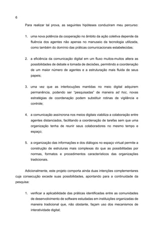6
Para realizar tal prova, as seguintes hipóteses conduziram meu percurso:
1. uma nova potência da cooperação no âmbito da ação coletiva depende da
fluência dos agentes não apenas no manuseio da tecnologia utilizada,
como também do domínio das práticas comunicacionais estabelecidas;
2. a eficiência da comunicação digital em um fluxo muitos-muitos altera as
possibilidades de debate e tomada de decisões, permitindo a coordenação
de um maior número de agentes e a estruturação mais fluida de seus
papeis;
3. uma vez que as interlocuções mantidas no meio digital adquirem
permanência, podendo ser “pesquisadas” de maneira ad hoc, novas
estratégias de coordenação podem substituir rotinas de vigilância e
controle;
4. a comunicação assíncrona nos meios digitais viabiliza a colaboração entre
agentes distanciados, facilitando a coordenação de tarefas sem que uma
organização tenha de reunir seus colaboradores no mesmo tempo e
espaço;
5. a organização das informações e dos diálogos no espaço virtual permite a
construção de estruturas mais complexas do que as possibilitadas por
normas, formatos e procedimentos característicos das organizações
tradicionais.
Adicionalmente, este projeto comporta ainda duas intenções complementares
cuja consecução excede suas possibilidades, apontando para a continuidade da
pesquisa:
1. verificar a aplicabilidade das práticas identificadas entre as comunidades
de desenvolvimento de software estudadas em instituições organizadas de
maneira tradicional que, não obstante, façam uso dos mecanismos de
interatividade digital;
 