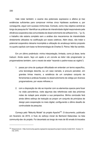 330
Vale notar também: o exame dos potenciais expressivo e afetivo já traz
evidências suficientes para comprovar minhas cinco hipóteses auxiliares e, por
conseguinte, arguir com sucesso minha tese. Contudo, como meu objetivo central ao
longo da pesquisa foi “identificar as práticas de interatividade digital responsáveis pela
eficiência cooperativa das comunidades de desenvolvimento de software livre...” (p. 5),
o trabalho não estaria completo sem a análise dos mecanismos de interatividade
diretamente utilizados na codificação por esses coletivos. Além disso, não tratar o
potencial cooperativo deixaria incompleta a utilização do arcabouço teórico proposto
no quarto capítulo com base na fenomenologia de Charles S. Peirce. Não faz sentido.
Em um último preâmbulo: minha interpretação, limitada, como já disse, tenta
traduzir. Ainda assim, faço um apelo e um convite ao leitor não programador (e
programadores também, com o receio de estar “rezando o padre-nosso ao vigário”):
1. passe por cima de qualquer dificuldade em entender um termo específico,
uma tecnologia descrita, ou um caso narrado, e procure perceber, em
grandes linhas mesmo, a existência de um complexo conjunto de
ferramentas e práticas focadas no desenvolvimento de código por diversos
programadores, por vezes milhares; e
2. com a disposição de não se importar com os elementos opacos para focar
na visão panorâmica, visite algumas das referências web das próximas
notas de rodapé para ampliar a sua perspectiva. Minha conclusão fará
ainda último esforço de tradução ao propor um conjunto de princípios de
design para cooperação no meio digital, configurando o último desafio de
continuidade da pesquisa.
Começo pelo “Maturity Model” do projeto Apache232
. O documento, publicado
em fevereiro de 2015, é fruto do esforço inicial de Bertrand Delacretaz na lista
community-dev do projeto. Foi decantado ao longo de mais de 60 emails lá trocados
232
Disponível em: <http://community.apache.org/apache-way/apache-project-maturity-model.html>. Acesso 13
mai. 2016.
 