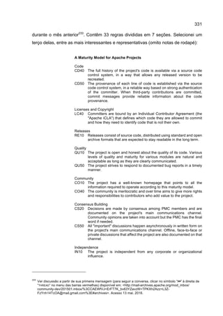 331
durante o mês anterior233
. Contêm 33 regras divididas em 7 seções. Selecionei um
terço delas, entre as mais interessantes e representativas (omito notas de rodapé):
A Maturity Model for Apache Projects
Code
CD40 The full history of the project's code is available via a source code
control system, in a way that allows any released version to be
recreated.
CD50 The provenance of each line of code is established via the source
code control system, in a reliable way based on strong authentication
of the committer. When third-party contributions are committed,
commit messages provide reliable information about the code
provenance.
Licenses and Copyright
LC40 Committers are bound by an Individual Contributor Agreement (the
"Apache iCLA") that defines which code they are allowed to commit
and how they need to identify code that is not their own.
Releases
RE10 Releases consist of source code, distributed using standard and open
archive formats that are expected to stay readable in the long term.
Quality
QU10 The project is open and honest about the quality of its code. Various
levels of quality and maturity for various modules are natural and
acceptable as long as they are clearly communicated.
QU50 The project strives to respond to documented bug reports in a timely
manner.
Community
CO10 The project has a well-known homepage that points to all the
information required to operate according to this maturity model.
CO40 The community is meritocratic and over time aims to give more rights
and responsibilities to contributors who add value to the project.
Consensus Building
CS20 Decisions are made by consensus among PMC members and are
documented on the project's main communications channel.
Community opinions are taken into account but the PMC has the final
word if needed.
CS50 All "important" discussions happen asynchronously in written form on
the project's main communications channel. Offline, face-to-face or
private discussions that affect the project are also documented on that
channel.
Independence
IN10 The project is independent from any corporate or organizational
influence.
233
Ver discussão a partir de sua primeira mensagem (para seguir a conversa, clicar no símbolo “>>” à direita de
“THREAD” no menu das barras vermelhas) disponível em: <http://mail-archives.apache.org/mod_mbox/
community-dev/201501.mbox/%3CCAEWfVJ=ErFT7K_bv63YZavzW=TPKXh2Azz=L3Z-
FzYnh14TcOA@mail.gmail.com%3E#archives>. Acesso 13 mai. 2016.
 