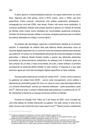 332
O plano geral é a intencionalidade produtiva. As regras determinam um como
fazer. Algumas são mais gerais, como a IN10; outras, como a CS50, são bem
específicas. Como conjunto, documenta uma prática cooperativa abrangente –
consagrada por uma das CDSL mais ativas. Porém, não serve como receituário. O
consenso qualificado utilizado pelo projeto Apache é apenas um método de tomada
de decisão entre muitos outros adotados por comunidades igualmente produtivas.
Também há diversas licenças válidas e inúmeras variações possíveis para os direitos
de publicar alterações ao código (“commit rights”).
As práticas são tecnologias, seguindo o entendimento adotado já no primeiro
capítulo. A explicitação de método feita pelo Maturity Model demonstra como os
recursos digitais dependem de um conjunto maior de condutas coletivas para alcançar
seu potencial. Ao reduzir as complexidades adicionais de outras tecnologias a simples
descrições, o Maturity Model também facilita o exame dos diferentes elementos
articulados no desenvolvimento colaborativo de software livre. A fluência opera em
dois campos: de um lado, o fazer comunidade; de outro, o fazer software. O primeiro
corresponde ao potencial afetivo tratado no item anterior. O segundo é o que cabe
examinar agora por meio das tecnologias digitais específicas ao fazer software.
Começo pelos sistemas de controle de versão (VCS – version control systems)
ou gestores de código fonte (SCM – source code management), como prefere o
pessoal do já comentado projeto Git. Com um nome ou outro, essa tecnologia delimita
um universo diversificado, servido por diversos softwares – parte proprietário, parte
livre234
. Acima de tudo, o campo é diferenciado pela presença ou ausência de um “D”
de “distributed” à frente de um desses acrônimos (DVCS ou DSCM).
Durante um Google Tech Talks, em 3 de março de 2007, Linus Torvalds fez
uma forte defesa do modelo distribuído na palestra “Git (silly names is what we do
best): Source code control the way it was meant to be!”235
Mesmo sendo o palestrante
234
A página da Wikipedia “Comparison of version control software” disponível em:
<https://en.wikipedia.org/wiki/Comparison_of_version_control_software> é um excelente recurso, cujas
tabelas são fruto de detalhado trabalho de pesquisa. Acesso 13 mai. 2016.
235
Com o redobrado alerta para dar pouca importância aos detalhes obscuros (você está vendo Torvalds
esnobar os engenheiros do Google, não entender é absolutamente normal!), recomendo assistir a gravação
da palestra disponível em: <https://www.youtube.com/watch?v=4XpnKHJAok8>. Acesso 13 mai. 2016.
 