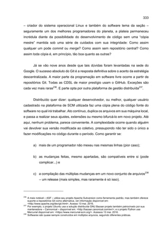 333
– criador do sistema operacional Linux e também do software tema da seção –
seguramente um dos melhores programadores do planeta, a plateia permaneceu
incrédula diante da possibilidade do desenvolvimento de código sem uma “cópia
mestre” mantida sob uma série de cuidados com sua integridade: Como assim
qualquer um pode commit ou merge? Como assim sem repositório central? Como
assim toda cópia é, em princípio, tão boa quanto as outras?
Já se vão nove anos desde que tais dúvidas foram levantadas na sede do
Google. O sucesso absoluto do Git é a resposta definitiva sobre o acerto da estratégia
descentralizada. A maior parte da programação em software livre ocorre a partir de
repositórios Git. Todas as CDSL de maior prestígio usam o GitHub. Exceções são
cada vez mais raras236
. E parte opta por outra plataforma de gestão distribuída237
.
Distribuído quer dizer: qualquer desenvolvedor, ou melhor, qualquer usuário
cadastrado na plataforma de SCM utilizada faz uma cópia plena do código fonte do
software no qual irá trabalhar. Ato contínuo, duplica os arquivos em sua máquina local,
e passa a realizar seus ajustes, extensões ou mesmo bifurcá-lo em novo projeto. Até
aqui, nenhum problema, parece conveniente. A complexidade ocorre quando alguém
vai devolver sua versão modificada ao coletivo, pressupondo não ter sido o único a
fazer modificações no código durante o período. Como garantir se:
a) mais de um programador não mexeu nas mesmas linhas (pior caso);
b) as mudanças feitas, mesmo apartadas, são compatíveis entre si (pode
complicar...) e
c) a compilação das múltiplas mudanças em um novo conjunto de arquivos238
– um release (mais simples, mas raramente é só isso).
236
A mais notável – ASF – utiliza seu projeto Apache Subversion como ferramenta padrão, mas também oferece
suporte a repositórios Git como alternativa, ver informação disponível em:
<http://www.apache.org/dev/git.html>. Acesso 13 mai. 2016.
237
Por exemplo, o projeto Ubuntu usa a solução distribuída GNU Bazaar projeto também patrocinado por sua
mantenedora – Cannonical – disponível em: <http://bazaar.canonical.com/en/>; e o projeto Python usa
Mercurial disponível em: <https://www.mercurial-scm.org/>. Acessos 13 mai. 2016.
238
Softwares são quase sempre construídos em múltiplos arquivos, seguindo diferentes práticas.
 