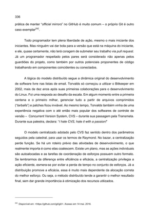 336
prática de manter “official mirrors” no GitHub é muito comum – o próprio Git é outro
caso exemplar242
.
Todo programador tem plena liberdade de ação, mesmo o mais iniciante dos
iniciantes. Mas ninguém vai dar bola para a versão que está na máquina do iniciante,
e ele, quase certamente, não terá coragem de submeter seu trabalho via pull request.
Já um programador respeitado pelos pares será considerado não apenas pelos
guardiões do projeto, como também por outros potenciais proponentes de código
trabalhando em componentes coincidentes ou conectados.
A lógica do modelo distribuído segue a dinâmica original do desenvolvimento
de software livre nas listas de email. Torvalds só começou a utilizar o Bitkeeper em
2002, mais de dez anos após suas primeiras colaborações para o desenvolvimento
do Linux. Foi uma resposta ao desafio da escala. Em algum momento entre a primeira
centena e o primeiro milhar, gerenciar tudo a partir de arquivos comprimidos
(“tarballs”) e patches ficou inviável. Ao mesmo tempo, Torvalds também vinha de uma
experiência negativa com o até então mais popular dos softwares de controle de
versão – Concurrent Version System, CVS – durante sua passagem pela Transmeta.
Durante sua palestra, declara: “I hate CVS, hate it with a passion!”
O modelo centralizado adotado pelo CVS faz sentido dentro dos parâmetros
seguidos pela catedral, para usar os termos de Raymond. No bazar, a centralização
perde função. Se há um roteiro prévio das atividades de desenvolvimento, o que
realmente importa é como elas coalescem. Existe um plano, mas as ações individuais
são autoalocadas e as tarefas de coordenação de esforços possuem outro formato.
Se lembrarmos da diferença entre eficiência e eficácia, a centralização privilegia a
ação eficiente, esmera-se por evitar a perda de tempo no conjunto de esforços. Já a
distribuição promove a eficácia, essa é muito mais dependente da alocação correta
do melhor esforço. Ou seja, o método distribuído tende a garantir o melhor resultado
final, sem dar grande importância à otimização dos recursos utilizados.
242
Disponível em: <https://github.com/git/git/>. Acesso em 14 mai. 2016.
 