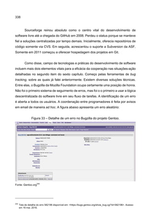 338
Sourceforge reinou absoluto como o centro vital do desenvolvimento de
software livre até a chegada do GitHub em 2008. Perdeu o status porque se manteve
fiel a soluções centralizadas por tempo demais. Inicialmente, oferecia repositórios de
código somente via CVS. Em seguida, acrescentou o suporte a Subversion da ASF.
Somente em 2011 começou a oferecer hospedagem dos projetos em Git.
Como disse, campo de tecnologias e práticas do desenvolvimento de software
incluem mais dois elementos vitais para a eficácia da cooperação nas situações-ação
detalhadas no segundo item do sexto capítulo. Começo pelas ferramentas de bug
tracking, sobre as quais já falei anteriormente. Existem diversas soluções técnicas.
Entre elas, o Bugzilla da Mozilla Foundation ocupa certamente uma posição de honra.
Não foi o primeiro sistema de seguimento de erros, mas foi o o primeiro a usar a lógica
descentralizada do software livre em seu fluxo de tarefas. A identificação de um erro
é aberta a todos os usuários. A coordenação entre programadores é feita por avisos
em email de maneira ad hoc. A figura abaixo apresenta um erro aleatório:
Figura 33 – Detalhe de um erro no Bugzilla do projeto Gentoo.
Fonte: Gentoo.org
249
249
Tela de detalhe do erro 582196 disponível em: <https://bugs.gentoo.org/show_bug.cgi?id=582196>. Acesso
em 16 mai. 2016.
 