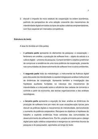 7
2. discutir o impacto do novo estatuto de cooperação na ordem econômica,
partindo da perspectiva de uma adoção crescente dos mecanismos de
interatividade digital em todos os tipos de ações coletivas empreendedoras,
com foco especial em mercados competitivos.
Estrutura do texto
A tese foi dividida em três partes:
− A primeira parte apresenta os elementos da pesquisa: a cooperação –
fenômeno em análise; a produção de software livre – objeto do estudo e a
cultura digital – universo da pesquisa. Cumpre também o objetivo preliminar
de comprovar a existência de uma nova potência da cooperação, presente
nas comunidades de desenvolvimento de software livre e outros ambientes;
− A segunda parte trata da metodologia: o instrumental da fluência digital
para discussão da interatividade e a epistemologia para análise institucional
de dinâmicas da cooperação. Apresenta também a investigação das
hipóteses auxiliares fundadas na natureza dos mecanismos de
interatividade e a discussão sobre a eficiência das cadeias de comando e
controle a partir da economia, das teorias organizacionais e das análises
sociológicas;
− a terceira parte apresenta a arguição da tese: analisa as dinâmicas da
produção de software livre por meio de suas situações-ação típicas para
discutir as práticas digitais e mecanismos de interatividade, demonstrando
o aumento da potência cooperativa. Recupera os objetivos e hipóteses do
trabalho e explicita evidências finais extraídas das comunidades de
desenvolvimento de software livre. Por fim, propõe princípios para o design
digital para ação coletiva cooperativa e reorganiza os caminhos futuros da
pesquisa e do pesquisador, apontados ao longo do texto.
 