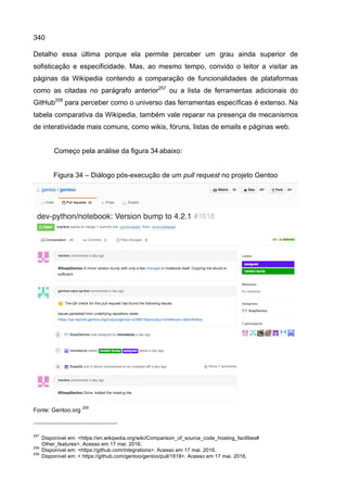 340
Detalho essa última porque ela permite perceber um grau ainda superior de
sofisticação e especificidade. Mas, ao mesmo tempo, convido o leitor a visitar as
páginas da Wikipedia contendo a comparação de funcionalidades de plataformas
como as citadas no parágrafo anterior257
ou a lista de ferramentas adicionais do
GitHub258
para perceber como o universo das ferramentas específicas é extenso. Na
tabela comparativa da Wikipedia, também vale reparar na presença de mecanismos
de interatividade mais comuns, como wikis, fóruns, listas de emails e páginas web.
Começo pela análise da figura 34 abaixo:
Figura 34 – Diálogo pós-execução de um pull request no projeto Gentoo
Fonte: Gentoo.org
259
257
Disponível em: <https://en.wikipedia.org/wiki/Comparison_of_source_code_hosting_facilities#
Other_features>. Acesso em 17 mai. 2016.
258
Disponível em: <https://github.com/integrations>. Acesso em 17 mai. 2016.
259
Disponível em: < https://github.com/gentoo/gentoo/pull/1618>. Acesso em 17 mai. 2016.
 