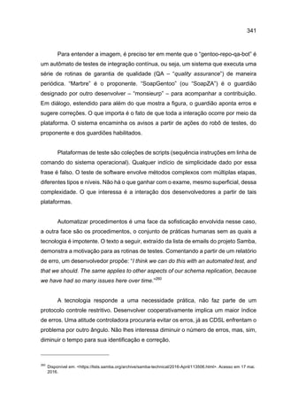 341
Para entender a imagem, é preciso ter em mente que o “gentoo-repo-qa-bot” é
um autômato de testes de integração contínua, ou seja, um sistema que executa uma
série de rotinas de garantia de qualidade (QA – “quality assurance”) de maneira
periódica. “Marbre” é o proponente. “SoapGentoo” (ou “SoapZA”) é o guardião
designado por outro desenvolver – “monsieurp” – para acompanhar a contribuição.
Em diálogo, estendido para além do que mostra a figura, o guardião aponta erros e
sugere correções. O que importa é o fato de que toda a interação ocorre por meio da
plataforma. O sistema encaminha os avisos a partir de ações do robô de testes, do
proponente e dos guardiões habilitados.
Plataformas de teste são coleções de scripts (sequência instruções em linha de
comando do sistema operacional). Qualquer indício de simplicidade dado por essa
frase é falso. O teste de software envolve métodos complexos com múltiplas etapas,
diferentes tipos e níveis. Não há o que ganhar com o exame, mesmo superficial, dessa
complexidade. O que interessa é a interação dos desenvolvedores a partir de tais
plataformas.
Automatizar procedimentos é uma face da sofisticação envolvida nesse caso,
a outra face são os procedimentos, o conjunto de práticas humanas sem as quais a
tecnologia é impotente. O texto a seguir, extraído da lista de emails do projeto Samba,
demonstra a motivação para as rotinas de testes. Comentando a partir de um relatório
de erro, um desenvolvedor propõe: “I think we can do this with an automated test, and
that we should. The same applies to other aspects of our schema replication, because
we have had so many issues here over time.”260
A tecnologia responde a uma necessidade prática, não faz parte de um
protocolo controle restritivo. Desenvolver cooperativamente implica um maior índice
de erros. Uma atitude controladora procuraria evitar os erros, já as CDSL enfrentam o
problema por outro ângulo. Não lhes interessa diminuir o número de erros, mas, sim,
diminuir o tempo para sua identificação e correção.
260
Disponível em: <https://lists.samba.org/archive/samba-technical/2016-April/113506.html>. Acesso em 17 mai.
2016.
 