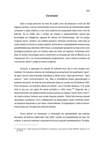 343
Conclusão
Após o longo percurso de mais de quatro anos de pesquisa e mais de 300
páginas escritas, creio ter demonstrado como os mecanismos de interatividade digital
conduzem a ação coletiva a uma nova potência da cooperação dado certo nível de
fluência. Se as CDSL são o campo de criação e experimentação natural das
tecnologias da inteligência capazes de realizar tal transformação, não há porque
imaginar serem, também, seu habitat exclusivo. Diversas ocorrências, entre elas os
casos citados no terceiro e quarto capítulo, demonstram a aplicabilidade extensiva das
possibilidades aqui descritas. Além disso, a cooperação apresenta-se hoje como novo
paradigma produtivo para um número cada vez maior de negócios. Empresas como
Uber ou Airbnb, tecnologias como o blockchain (a inovação por trás do Bitcoin) ou as
impressoras 3D e os microcontroladores programáveis, como Arduino (motores do
“movimento maker”), estão em plena evidência.
Contudo, a aplicação do método do software livre não é nem simples nem
imediata. Os impulsos rasteiros do marketing já se apropriaram do qualificante “open”,
de open source, para emprestar grandezas a ideias como: “open government”, “open
science”, “open communications” etc. Mas a consistência dessa generalização é
bastante discutível. Ao final de uma entrevista dada ao curador da Conferência TED,
Chris Anderson, em fevereiro deste ano (2016), Linus Torvalds declarou: “It is really
hard to say you can apply the same principles in other areas.”261
Segundo ele, o
desenvolvimento de software facilita acordos porque os códigos “either work or don’t”.
Ao mesmo tempo, lembrou que muitas disputas existem. Tendo lido diversas dessas
discussões a posteriori, com o afastamento de pesquisador, posso confirmar serem
os excessos frequentes e, por vezes, irreconciliáveis. O pragmatismo “preto e branco”
mencionado por Torvalds tem alcance limitado.
Como afirmei na introdução, a verificação da aplicabilidade das práticas
derivadas da fluência digital além das CDSL excede as possibilidades da tese. No
entanto, é oportuno adiantar o argumento de que a posição manifestada por Torvalds,
261
Disponível em: <https://www.ted.com/talks/linus_torvalds_the_mind_behind_linux#t-1203576>. Acesso em 10
jun. 2016.
 